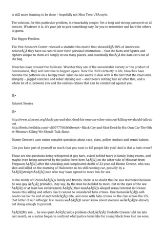is still more learning to be done -- hopefully not Miss Teen USA-style. 
The solution, for this particular problem, is remarkably simple: Set a long and strong password on all 
devices. Whatever it is, it's your job to pick something easy for you to remember and hard for others 
to guess. 
The Bigger Problem 
The Pew Research Center released a statistic this month that showedÃ‚Â 90% of Americans 
believeÃ‚Â they have no control over their personal information -- that the facts and figures and 
ciphers unique to them are simply in too many places, and essentially thatÃ‚Â the data cat's out of 
the bag. 
Breaches have crossed the Rubicam. Whether they are of the unavoidable variety or the product of 
carelessness, they will continue to happen apace. Now the third certainty in life, breaches have 
become the potholes on a bumpy road. What no one wants to deal with is the fact that the road ends 
abruptly -- jagged concrete and rebar sticking out -- and there's nothing but air after that, and a 
whole lot of it, between you and the endless crimes that can be committed against you. 
]]> 
Related Stories 
]]> 
http://www.alternet.org/black-gay-and-shot-dead-his-own-car-other-missouri-killing-we-should-talk-ab 
out 
http://feeds.feedblitz.com/~/80077700/0/alternet~Black-Gay-and-Shot-Dead-In-His-Own-Car-The-Oth 
er-Missouri-Killing-We-Should-Talk-About 
Dionte Greene's case raises complex questions about race, class, police conduct and sexual taboos. 
Can you hate part of yourself so much that you want to kill people like you? And is that a hate crime? 
Those are the questions being whispered at gay bars, asked behind tears in family living rooms, and 
maybe even being answered by the police force here Ã¢Â€Â“ on the other side of Missouri from 
Ferguson Ã¢Â€Â“ after the shocking and complicated death of 22-year-old Dionte Greene, who was 
shot and killed on the morning of Halloween in his still-running car, possibly by a 
Ã¢Â€ÂœstraightÃ¢Â€Â man who may have agreed to meet him for sex. 
In the minds of GreeneÃ¢Â€Â™s family and friends, there is no doubt that he was murdered because 
he was gay Ã¢Â€Â“ probably, they say, by the man he decided to meet. But in the eyes of the law 
Ã¢Â€Â“ or at least law enforcement Ã¢Â€Â“ that manÃ¢Â€Â™s alleged sexual interest in Greene 
means this killing and others like it cannot be considered hate crimes. One humanÃ¢Â€Â™s self-doubt 
can be the end of anotherÃ¢Â€Â™s life, and even with hate crimes on the rise across the US, 
that letter of our lethargic law means weÃ¢Â€Â™ll never know about violence weÃ¢Â€Â™re already 
not doing enough to prevent. 
Ã¢Â€ÂœMy son ... he was quiet Ã¢Â€Â“ not a problem child,Ã¢Â€Â Coshelle Greene told me late 
last month, as a nation began to confront what justice looks like for young black lives lost too soon. 
 