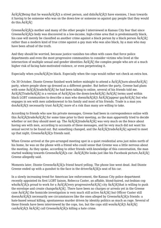 Ã¢Â€ÂœBeing that he wasnÃ¢Â€Â™t a street person, and didnÃ¢Â€Â™t have enemies, I lean towards 
it having to be someone who was on the down-low or someone so against gay people that they would 
do this.Ã¢Â€Â 
GreeneÃ¢Â€Â™s mother and many of the other people I interviewed in Kansas City fear that since 
GreeneÃ¢Â€Â™s body was discovered in a low-income, high-crime area that is predominantly black, 
his case will merely be classified as another crime against a black person by a black person Ã¢Â€Â“ 
rather than a modern kind of true crime against a gay man who was also black, by a man who may 
have been afraid of the truth. 
And they should be worried, because justice vanishes too often with cases that force police 
departments and even the most progressive communities to consider victims who lived at the 
intersection of multiple sexual and gender identities Ã¢Â€Â“ the complex people who are at a much 
higher risk of facing hate-motivated violence, or even perpetrating it. 
Especially when youÃ¢Â€Â™re black. Especially when the cops would rather not check an extra box. 
On 30 October, Dionte Greene finished work before midnight to attend a Ã¢Â€Âœturn-aboutÃ¢Â€Â 
party, where people show up dressed as a different gender. But before the party, Greene had plans 
with some Ã¢Â€ÂœtradeÃ¢Â€Â he had been talking to online, several of his friends told me. 
Ã¢Â€ÂœTradeÃ¢Â€Â is a version of Ã¢Â€Âœon the down-lowÃ¢Â€Â Ã¢Â€Â“ terms used within 
black LGBT communities to describe a man who doesnÃ¢Â€Â™t Ã¢Â€Âœappear gayÃ¢Â€Â but who 
engages in sex with men unbeknownst to his family and most of his friends. Trade is a man you 
donÃ¢Â€Â™t necessarily trust Ã¢Â€Â“ more of a risk than many are willing to take. 
According to friends who saw his private messages, Greene had been in correspondence online with 
this Ã¢Â€ÂœtradeÃ¢Â€Â for some time prior to their meeting, as the man apparently tried to decide 
whether or not they should meet up. The Ã¢Â€ÂœtradeÃ¢Â€Â was very much on the fence about 
having sex with men, according to accounts of these messages, and he very much did not want his 
sexual secret to be found out. But something changed, and the Ã¢Â€ÂœtradeÃ¢Â€Â agreed to meet 
up that night, GreeneÃ¢Â€Â™s friends said. 
When Greene arrived at the pre-arranged meeting spot in a quiet residential area just miles north of 
his home, he was on the phone with a friend who could sense that Greene was a little nervous about 
the meeting. As they spoke, according to other friends with knowledge of this conversation, the man 
started walking towards GreeneÃ¢Â€Â™s car. Ã¢Â€ÂœHe looks just like his Facebook picture,Ã¢Â€Â 
Greene allegedly said. 
Moments later, Dionte GreeneÃ¢Â€Â™s friend heard yelling. The phone line went dead. And Dionte 
Greene ended up with a gunshot to the face in the driverÃ¢Â€Â™s seat of his car. 
In a slowly increasing trend for American law enforcement, the Kansas City police department 
recently appointed its first LGBT liaison, Rebecca Caster, an affable, blond-haired, out-lesbian cop 
whoÃ¢Â€Â™s proud to work for a Ã¢Â€Âœvery progressiveÃ¢Â€Â city Ã¢Â€Âœthat is willing to push 
the envelope and create changeÃ¢Â€Â. There have been no charges or arrests yet in the Greene 
case Ã¢Â€Â“ the homicide investigation is very much still active Ã¢Â€Â“ but Officer Caster still 
doesnÃ¢Â€Â™t necessarily see circumstances like the ones alleged by GreeneÃ¢Â€Â™s friends: a 
hate-based sexual killing, spontaneous murder driven by identity politics as much as rage. Several of 
these friends have been interviewed by the cops, too, but the cops still wonÃ¢Â€Â™t Ã¢Â€Â“ 
canÃ¢Â€Â™t Ã¢Â€Â“ call GreeneÃ¢Â€Â™s killing a hate crime. 
 