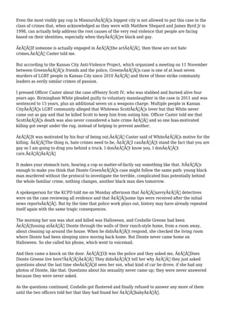 Even the most visibly gay cop in MissouriÃ¢Â€Â™s biggest city is not allowed to put this case in the 
class of crimes that, when acknowledged as they were with Matthew Shepard and James Byrd Jr in 
1998, can actually help address the root causes of the very real violence that people are facing 
based on their identities, especially when theyÃ¢Â€Â™re black and gay. 
Ã¢Â€ÂœIf someone is actually engaged in Ã¢Â€Â˜the actÃ¢Â€Â™, then these are not hate 
crimes,Ã¢Â€Â Caster told me. 
But according to the Kansas City Anti-Violence Project, which organized a meeting on 11 November 
between GreeneÃ¢Â€Â™s friends and the police, GreeneÃ¢Â€Â™s case is one of at least seven 
murders of LGBT people in Kansas City since 2010 Ã¢Â€Â“ and three of those strike community 
leaders as eerily similar crimes of passion. 
I pressed Officer Caster about the case ofHenry Scott IV, who was stabbed and burned alive four 
years ago. Birmingham White pleaded guilty to voluntary manslaughter in the case in 2011 and was 
sentenced to 15 years, plus an additional seven on a weapons charge. Multiple people in Kansas 
CityÃ¢Â€Â™s LGBT community alleged that Whitewas ScottÃ¢Â€Â™s lover but that White never 
came out as gay and that he killed Scott to keep him from outing him. Officer Caster told me that 
ScottÃ¢Â€Â™s death was also never considered a hate crime Ã¢Â€Â“ and so one bias-motivated 
killing got swept under the rug, instead of helping to prevent another. 
Ã¢Â€ÂœIt was motivated by his fear of being out,Ã¢Â€Â Caster said of WhiteÃ¢Â€Â™s motive for the 
killing. Ã¢Â€ÂœThe thing is, hate crimes need to be, Ã¢Â€Â˜I canÃ¢Â€Â™t stand the fact that you are 
gay so I am going to drag you behind a truck. I donÃ¢Â€Â™t know you, I donÃ¢Â€Â™t 
care.Ã¢Â€Â™Ã¢Â€Â 
It makes your stomach turn, hearing a cop so matter-of-factly say something like that. ItÃ¢Â€Â™s 
enough to make you think that Dionte GreenÃ¢Â€Â™s case might follow the same path: young black 
man murdered without the protocol to investigate the terrible, complicated bias potentially behind 
the whole familiar crime, nothing changes, another black man dies tomorrow. 
A spokesperson for the KCPD told me on Monday afternoon that Ã¢Â€ÂœsavvyÃ¢Â€Â detectives 
were on the case reviewing all evidence and that Ã¢Â€Âœsome tips were received after the initial 
news reportsÃ¢Â€Â. But by the time that police work plays out, history may have already repeated 
itself again with the same tragic consequences. 
The morning her son was shot and killed was Halloween, and Coshelle Greene had been 
Ã¢Â€Âœfussing atÃ¢Â€Â Dionte through the walls of their ranch-style home, from a room away, 
about cleaning up around the house. When he didnÃ¢Â€Â™t respond, she checked the living room 
where Dionte had been sleeping since moving back home. But Dionte never came home on 
Halloween. So she called his phone, which went to voicemail. 
And then came a knock on the door. Ã¢Â€Âœ[I]t was the police and they asked me, Ã¢Â€Â˜Does 
Dionte Greene live here?Ã¢Â€Â™Ã¢Â€Â They didnÃ¢Â€Â™t tell her why Ã¢Â€Â“ they just asked 
questions about the last time sheÃ¢Â€Â™d seen her son, what kind of car he drove, if she had any 
photos of Dionte, like that. Questions about his sexuality never came up; they were never answered 
because they were never asked. 
As the questions continued, Coshelle got flustered and finally refused to answer any more of them 
until the two officers told her that they had found her Ã¢Â€ÂœbabyÃ¢Â€Â. 
 