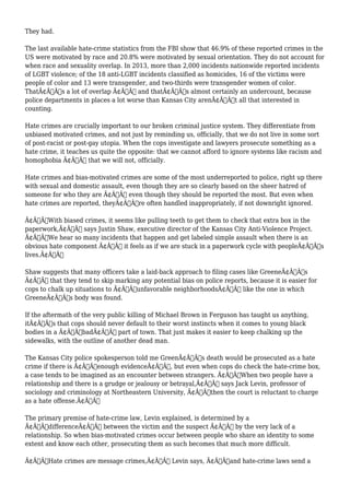 They had. 
The last available hate-crime statistics from the FBI show that 46.9% of these reported crimes in the 
US were motivated by race and 20.8% were motivated by sexual orientation. They do not account for 
when race and sexuality overlap. In 2013, more than 2,000 incidents nationwide reported incidents 
of LGBT violence; of the 18 anti-LGBT incidents classified as homicides, 16 of the victims were 
people of color and 13 were transgender, and two-thirds were transgender women of color. 
ThatÃ¢Â€Â™s a lot of overlap Ã¢Â€Â“ and thatÃ¢Â€Â™s almost certainly an undercount, because 
police departments in places a lot worse than Kansas City arenÃ¢Â€Â™t all that interested in 
counting. 
Hate crimes are crucially important to our broken criminal justice system. They differentiate from 
unbiased motivated crimes, and not just by reminding us, officially, that we do not live in some sort 
of post-racist or post-gay utopia. When the cops investigate and lawyers prosecute something as a 
hate crime, it teaches us quite the opposite: that we cannot afford to ignore systems like racism and 
homophobia Ã¢Â€Â“ that we will not, officially. 
Hate crimes and bias-motivated crimes are some of the most underreported to police, right up there 
with sexual and domestic assault, even though they are so clearly based on the sheer hatred of 
someone for who they are Ã¢Â€Â“ even though they should be reported the most. But even when 
hate crimes are reported, theyÃ¢Â€Â™re often handled inappropriately, if not downright ignored. 
Ã¢Â€ÂœWith biased crimes, it seems like pulling teeth to get them to check that extra box in the 
paperwork,Ã¢Â€Â says Justin Shaw, executive director of the Kansas City Anti-Violence Project. 
Ã¢Â€ÂœWe hear so many incidents that happen and get labeled simple assault when there is an 
obvious hate component Ã¢Â€Â“ it feels as if we are stuck in a paperwork cycle with peopleÃ¢Â€Â™s 
lives.Ã¢Â€Â 
Shaw suggests that many officers take a laid-back approach to filing cases like GreeneÃ¢Â€Â™s 
Ã¢Â€Â“ that they tend to skip marking any potential bias on police reports, because it is easier for 
cops to chalk up situations to Ã¢Â€Âœunfavorable neighborhoodsÃ¢Â€Â like the one in which 
GreeneÃ¢Â€Â™s body was found. 
If the aftermath of the very public killing of Michael Brown in Ferguson has taught us anything, 
itÃ¢Â€Â™s that cops should never default to their worst instincts when it comes to young black 
bodies in a Ã¢Â€ÂœbadÃ¢Â€Â part of town. That just makes it easier to keep chalking up the 
sidewalks, with the outline of another dead man. 
The Kansas City police spokesperson told me GreenÃ¢Â€Â™s death would be prosecuted as a hate 
crime if there is Ã¢Â€Âœenough evidenceÃ¢Â€Â, but even when cops do check the hate-crime box, 
a case tends to be imagined as an encounter between strangers. Ã¢Â€ÂœWhen two people have a 
relationship and there is a grudge or jealousy or betrayal,Ã¢Â€Â says Jack Levin, professor of 
sociology and criminology at Northeastern University, Ã¢Â€Âœthen the court is reluctant to charge 
as a hate offense.Ã¢Â€Â 
The primary premise of hate-crime law, Levin explained, is determined by a 
Ã¢Â€ÂœdifferenceÃ¢Â€Â between the victim and the suspect Ã¢Â€Â“ by the very lack of a 
relationship. So when bias-motivated crimes occur between people who share an identity to some 
extent and know each other, prosecuting them as such becomes that much more difficult. 
Ã¢Â€ÂœHate crimes are message crimes,Ã¢Â€Â Levin says, Ã¢Â€Âœand hate-crime laws send a 
 