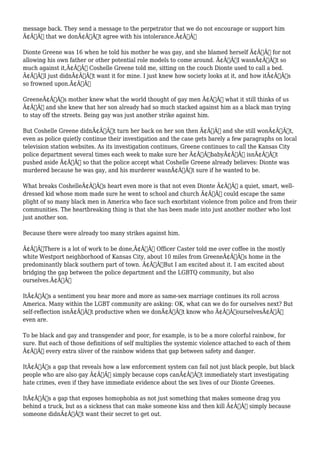 message back. They send a message to the perpetrator that we do not encourage or support him 
Ã¢Â€Â“ that we donÃ¢Â€Â™t agree with his intolerance.Ã¢Â€Â 
Dionte Greene was 16 when he told his mother he was gay, and she blamed herself Ã¢Â€Â“ for not 
allowing his own father or other potential role models to come around. Ã¢Â€ÂœI wasnÃ¢Â€Â™t so 
much against it,Ã¢Â€Â Coshelle Greene told me, sitting on the couch Dionte used to call a bed. 
Ã¢Â€ÂœI just didnÃ¢Â€Â™t want it for mine. I just knew how society looks at it, and how itÃ¢Â€Â™s 
so frowned upon.Ã¢Â€Â 
GreeneÃ¢Â€Â™s mother knew what the world thought of gay men Ã¢Â€Â“ what it still thinks of us 
Ã¢Â€Â“ and she knew that her son already had so much stacked against him as a black man trying 
to stay off the streets. Being gay was just another strike against him. 
But Coshelle Greene didnÃ¢Â€Â™t turn her back on her son then Ã¢Â€Â“ and she still wonÃ¢Â€Â™t, 
even as police quietly continue their investigation and the case gets barely a few paragraphs on local 
television station websites. As its investigation continues, Greene continues to call the Kansas City 
police department several times each week to make sure her Ã¢Â€ÂœbabyÃ¢Â€Â isnÃ¢Â€Â™t 
pushed aside Ã¢Â€Â“ so that the police accept what Coshelle Greene already believes: Dionte was 
murdered because he was gay, and his murderer wasnÃ¢Â€Â™t sure if he wanted to be. 
What breaks CoshelleÃ¢Â€Â™s heart even more is that not even Dionte Ã¢Â€Â“ a quiet, smart, well-dressed 
kid whose mom made sure he went to school and church Ã¢Â€Â“ could escape the same 
plight of so many black men in America who face such exorbitant violence from police and from their 
communities. The heartbreaking thing is that she has been made into just another mother who lost 
just another son. 
Because there were already too many strikes against him. 
Ã¢Â€ÂœThere is a lot of work to be done,Ã¢Â€Â Officer Caster told me over coffee in the mostly 
white Westport neighborhood of Kansas City, about 10 miles from GreeneÃ¢Â€Â™s home in the 
predominantly black southern part of town. Ã¢Â€ÂœBut I am excited about it. I am excited about 
bridging the gap between the police department and the LGBTQ community, but also 
ourselves.Ã¢Â€Â 
ItÃ¢Â€Â™s a sentiment you hear more and more as same-sex marriage continues its roll across 
America. Many within the LGBT community are asking: OK, what can we do for ourselves next? But 
self-reflection isnÃ¢Â€Â™t productive when we donÃ¢Â€Â™t know who Ã¢Â€ÂœourselvesÃ¢Â€Â 
even are. 
To be black and gay and transgender and poor, for example, is to be a more colorful rainbow, for 
sure. But each of those definitions of self multiplies the systemic violence attached to each of them 
Ã¢Â€Â“ every extra sliver of the rainbow widens that gap between safety and danger. 
ItÃ¢Â€Â™s a gap that reveals how a law enforcement system can fail not just black people, but black 
people who are also gay Ã¢Â€Â“ simply because cops canÃ¢Â€Â™t immediately start investigating 
hate crimes, even if they have immediate evidence about the sex lives of our Dionte Greenes. 
ItÃ¢Â€Â™s a gap that exposes homophobia as not just something that makes someone drag you 
behind a truck, but as a sickness that can make someone kiss and then kill Ã¢Â€Â“ simply because 
someone didnÃ¢Â€Â™t want their secret to get out. 
 