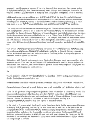 necessarily identify as gay or bisexual. If you give it enough time, sometimes they engage on the 
Ã¢Â€Âœdown-lowÃ¢Â€Â. And there is something about having a man choose you that fulfills the 
very self-hatred Ã¢Â€Â“ deep down in many gay men Ã¢Â€Â“ that homophobia seeks to maintain. 
LGBT people grow up in a world that says Ã¢Â€ÂœnoÃ¢Â€Â all the time. No, youÃ¢Â€Â™re not 
worthy. No, your desires are unnatural. And we hear a lot of this from men. So when a man does 
come to you and heÃ¢Â€Â™s willing to explore everything he has said Ã¢Â€ÂœnoÃ¢Â€Â to for so 
long, many of us say Ã¢Â€ÂœyesÃ¢Â€Â to that man Ã¢Â€Â“ even if heÃ¢Â€Â™s a murderer. 
That totally natural instinct does not make the dangerous fallout from our complicated desires our 
fault Ã¢Â€Â“ Dionte Greene is not to blame for his own death Ã¢Â€Â“ but it does mean we need to 
account for the danger. It means that crimes of confused passion must be hate crimes, just like cases 
that involve someone being dragged behind a truck, as in Officer CasterÃ¢Â€Â™s banal fantasy of 
violence, because both have to do with being LGBT. The complex hate crime and its rulebook cousin 
are both motivated by the insidious ways in which homophobia still exists Ã¢Â€Â“ that someone 
would rather kill than be outed or caught getting a blowjob from another guy in the front seat of his 
car. 
That is what a Ã¢Â€Âœvery progressiveÃ¢Â€Â city should do. ThatÃ¢Â€Â™s what Ã¢Â€Âœpushing 
the envelopeÃ¢Â€Â means. ThatÃ¢Â€Â™s what justice looks like to Coshelle Greene, a modern 
mother who rose above stereotypes and circumstances that have pushed so many other parents to 
turn their backs on people like her son. 
Sitting there with Coshelle on the couch where Dionte slept, I thought about my own mother, who 
never cast me out of her own life, and how we both had mothers who loved us, Dionte and me, and 
families that took care of us, and how we as black gay men can do everything right Ã¢Â€Â“ and still 
end up dead for being gay and black anyway. 
]]> 
Tue, 02 Dec 2014 10:35:00 -0800 Zach Stafford, The Guardian 1028004 at http://www.alternet.org 
Gender Dionte Greene gender lgbt crime 
Dionte Greene's case raises complex questions about race, class, police conduct and sexual taboos. 
Can you hate part of yourself so much that you want to kill people like you? And is that a hate crime? 
Those are the questions being whispered at gay bars, asked behind tears in family living rooms, and 
maybe even being answered by the police force here Ã¢Â€Â“ on the other side of Missouri from 
Ferguson Ã¢Â€Â“ after the shocking and complicated death of 22-year-old Dionte Greene, who was 
shot and killed on the morning of Halloween in his still-running car, possibly by a 
Ã¢Â€ÂœstraightÃ¢Â€Â man who may have agreed to meet him for sex. 
In the minds of GreeneÃ¢Â€Â™s family and friends, there is no doubt that he was murdered because 
he was gay Ã¢Â€Â“ probably, they say, by the man he decided to meet. But in the eyes of the law 
Ã¢Â€Â“ or at least law enforcement Ã¢Â€Â“ that manÃ¢Â€Â™s alleged sexual interest in Greene 
means this killing and others like it cannot be considered hate crimes. One humanÃ¢Â€Â™s self-doubt 
can be the end of anotherÃ¢Â€Â™s life, and even with hate crimes on the rise across the US, 
that letter of our lethargic law means weÃ¢Â€Â™ll never know about violence weÃ¢Â€Â™re already 
not doing enough to prevent. 
 