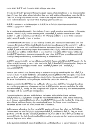 canÃ¢Â€Â™t Ã¢Â€Â“ call GreeneÃ¢Â€Â™s killing a hate crime. 
Even the most visibly gay cop in MissouriÃ¢Â€Â™s biggest city is not allowed to put this case in the 
class of crimes that, when acknowledged as they were with Matthew Shepard and James Byrd Jr in 
1998, can actually help address the root causes of the very real violence that people are facing 
based on their identities, especially when theyÃ¢Â€Â™re black and gay. 
Ã¢Â€ÂœIf someone is actually engaged in Ã¢Â€Â˜the actÃ¢Â€Â™, then these are not hate 
crimes,Ã¢Â€Â Caster told me. 
But according to the Kansas City Anti-Violence Project, which organized a meeting on 11 November 
between GreeneÃ¢Â€Â™s friends and the police, GreeneÃ¢Â€Â™s case is one of at least seven 
murders of LGBT people in Kansas City since 2010 Ã¢Â€Â“ and three of those strike community 
leaders as eerily similar crimes of passion. 
I pressed Officer Caster about the case ofHenry Scott IV, who was stabbed and burned alive four 
years ago. Birmingham White pleaded guilty to voluntary manslaughter in the case in 2011 and was 
sentenced to 15 years, plus an additional seven on a weapons charge. Multiple people in Kansas 
CityÃ¢Â€Â™s LGBT community alleged that Whitewas ScottÃ¢Â€Â™s lover but that White never 
came out as gay and that he killed Scott to keep him from outing him. Officer Caster told me that 
ScottÃ¢Â€Â™s death was also never considered a hate crime Ã¢Â€Â“ and so one bias-motivated 
killing got swept under the rug, instead of helping to prevent another. 
Ã¢Â€ÂœIt was motivated by his fear of being out,Ã¢Â€Â Caster said of WhiteÃ¢Â€Â™s motive for the 
killing. Ã¢Â€ÂœThe thing is, hate crimes need to be, Ã¢Â€Â˜I canÃ¢Â€Â™t stand the fact that you are 
gay so I am going to drag you behind a truck. I donÃ¢Â€Â™t know you, I donÃ¢Â€Â™t 
care.Ã¢Â€Â™Ã¢Â€Â 
It makes your stomach turn, hearing a cop so matter-of-factly say something like that. ItÃ¢Â€Â™s 
enough to make you think that Dionte GreenÃ¢Â€Â™s case might follow the same path: young black 
man murdered without the protocol to investigate the terrible, complicated bias potentially behind 
the whole familiar crime, nothing changes, another black man dies tomorrow. 
A spokesperson for the KCPD told me on Monday afternoon that Ã¢Â€ÂœsavvyÃ¢Â€Â detectives 
were on the case reviewing all evidence and that Ã¢Â€Âœsome tips were received after the initial 
news reportsÃ¢Â€Â. But by the time that police work plays out, history may have already repeated 
itself again with the same tragic consequences. 
The morning her son was shot and killed was Halloween, and Coshelle Greene had been 
Ã¢Â€Âœfussing atÃ¢Â€Â Dionte through the walls of their ranch-style home, from a room away, 
about cleaning up around the house. When he didnÃ¢Â€Â™t respond, she checked the living room 
where Dionte had been sleeping since moving back home. But Dionte never came home on 
Halloween. So she called his phone, which went to voicemail. 
And then came a knock on the door. Ã¢Â€Âœ[I]t was the police and they asked me, Ã¢Â€Â˜Does 
Dionte Greene live here?Ã¢Â€Â™Ã¢Â€Â They didnÃ¢Â€Â™t tell her why Ã¢Â€Â“ they just asked 
questions about the last time sheÃ¢Â€Â™d seen her son, what kind of car he drove, if she had any 
photos of Dionte, like that. Questions about his sexuality never came up; they were never answered 
because they were never asked. 
As the questions continued, Coshelle got flustered and finally refused to answer any more of them 
 
