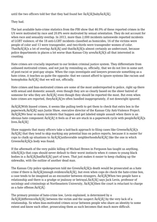 until the two officers told her that they had found her Ã¢Â€ÂœbabyÃ¢Â€Â. 
They had. 
The last available hate-crime statistics from the FBI show that 46.9% of these reported crimes in the 
US were motivated by race and 20.8% were motivated by sexual orientation. They do not account for 
when race and sexuality overlap. In 2013, more than 2,000 incidents nationwide reported incidents 
of LGBT violence; of the 18 anti-LGBT incidents classified as homicides, 16 of the victims were 
people of color and 13 were transgender, and two-thirds were transgender women of color. 
ThatÃ¢Â€Â™s a lot of overlap Ã¢Â€Â“ and thatÃ¢Â€Â™s almost certainly an undercount, because 
police departments in places a lot worse than Kansas City arenÃ¢Â€Â™t all that interested in 
counting. 
Hate crimes are crucially important to our broken criminal justice system. They differentiate from 
unbiased motivated crimes, and not just by reminding us, officially, that we do not live in some sort 
of post-racist or post-gay utopia. When the cops investigate and lawyers prosecute something as a 
hate crime, it teaches us quite the opposite: that we cannot afford to ignore systems like racism and 
homophobia Ã¢Â€Â“ that we will not, officially. 
Hate crimes and bias-motivated crimes are some of the most underreported to police, right up there 
with sexual and domestic assault, even though they are so clearly based on the sheer hatred of 
someone for who they are Ã¢Â€Â“ even though they should be reported the most. But even when 
hate crimes are reported, theyÃ¢Â€Â™re often handled inappropriately, if not downright ignored. 
Ã¢Â€ÂœWith biased crimes, it seems like pulling teeth to get them to check that extra box in the 
paperwork,Ã¢Â€Â says Justin Shaw, executive director of the Kansas City Anti-Violence Project. 
Ã¢Â€ÂœWe hear so many incidents that happen and get labeled simple assault when there is an 
obvious hate component Ã¢Â€Â“ it feels as if we are stuck in a paperwork cycle with peopleÃ¢Â€Â™s 
lives.Ã¢Â€Â 
Shaw suggests that many officers take a laid-back approach to filing cases like GreeneÃ¢Â€Â™s 
Ã¢Â€Â“ that they tend to skip marking any potential bias on police reports, because it is easier for 
cops to chalk up situations to Ã¢Â€Âœunfavorable neighborhoodsÃ¢Â€Â like the one in which 
GreeneÃ¢Â€Â™s body was found. 
If the aftermath of the very public killing of Michael Brown in Ferguson has taught us anything, 
itÃ¢Â€Â™s that cops should never default to their worst instincts when it comes to young black 
bodies in a Ã¢Â€ÂœbadÃ¢Â€Â part of town. That just makes it easier to keep chalking up the 
sidewalks, with the outline of another dead man. 
The Kansas City police spokesperson told me GreenÃ¢Â€Â™s death would be prosecuted as a hate 
crime if there is Ã¢Â€Âœenough evidenceÃ¢Â€Â, but even when cops do check the hate-crime box, 
a case tends to be imagined as an encounter between strangers. Ã¢Â€ÂœWhen two people have a 
relationship and there is a grudge or jealousy or betrayal,Ã¢Â€Â says Jack Levin, professor of 
sociology and criminology at Northeastern University, Ã¢Â€Âœthen the court is reluctant to charge 
as a hate offense.Ã¢Â€Â 
The primary premise of hate-crime law, Levin explained, is determined by a 
Ã¢Â€ÂœdifferenceÃ¢Â€Â between the victim and the suspect Ã¢Â€Â“ by the very lack of a 
relationship. So when bias-motivated crimes occur between people who share an identity to some 
extent and know each other, prosecuting them as such becomes that much more difficult. 
 