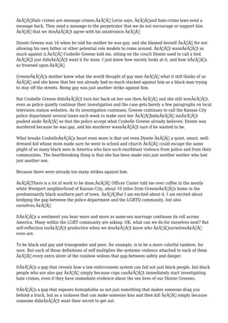 Ã¢Â€ÂœHate crimes are message crimes,Ã¢Â€Â Levin says, Ã¢Â€Âœand hate-crime laws send a 
message back. They send a message to the perpetrator that we do not encourage or support him 
Ã¢Â€Â“ that we donÃ¢Â€Â™t agree with his intolerance.Ã¢Â€Â 
Dionte Greene was 16 when he told his mother he was gay, and she blamed herself Ã¢Â€Â“ for not 
allowing his own father or other potential role models to come around. Ã¢Â€ÂœI wasnÃ¢Â€Â™t so 
much against it,Ã¢Â€Â Coshelle Greene told me, sitting on the couch Dionte used to call a bed. 
Ã¢Â€ÂœI just didnÃ¢Â€Â™t want it for mine. I just knew how society looks at it, and how itÃ¢Â€Â™s 
so frowned upon.Ã¢Â€Â 
GreeneÃ¢Â€Â™s mother knew what the world thought of gay men Ã¢Â€Â“ what it still thinks of us 
Ã¢Â€Â“ and she knew that her son already had so much stacked against him as a black man trying 
to stay off the streets. Being gay was just another strike against him. 
But Coshelle Greene didnÃ¢Â€Â™t turn her back on her son then Ã¢Â€Â“ and she still wonÃ¢Â€Â™t, 
even as police quietly continue their investigation and the case gets barely a few paragraphs on local 
television station websites. As its investigation continues, Greene continues to call the Kansas City 
police department several times each week to make sure her Ã¢Â€ÂœbabyÃ¢Â€Â isnÃ¢Â€Â™t 
pushed aside Ã¢Â€Â“ so that the police accept what Coshelle Greene already believes: Dionte was 
murdered because he was gay, and his murderer wasnÃ¢Â€Â™t sure if he wanted to be. 
What breaks CoshelleÃ¢Â€Â™s heart even more is that not even Dionte Ã¢Â€Â“ a quiet, smart, well-dressed 
kid whose mom made sure he went to school and church Ã¢Â€Â“ could escape the same 
plight of so many black men in America who face such exorbitant violence from police and from their 
communities. The heartbreaking thing is that she has been made into just another mother who lost 
just another son. 
Because there were already too many strikes against him. 
Ã¢Â€ÂœThere is a lot of work to be done,Ã¢Â€Â Officer Caster told me over coffee in the mostly 
white Westport neighborhood of Kansas City, about 10 miles from GreeneÃ¢Â€Â™s home in the 
predominantly black southern part of town. Ã¢Â€ÂœBut I am excited about it. I am excited about 
bridging the gap between the police department and the LGBTQ community, but also 
ourselves.Ã¢Â€Â 
ItÃ¢Â€Â™s a sentiment you hear more and more as same-sex marriage continues its roll across 
America. Many within the LGBT community are asking: OK, what can we do for ourselves next? But 
self-reflection isnÃ¢Â€Â™t productive when we donÃ¢Â€Â™t know who Ã¢Â€ÂœourselvesÃ¢Â€Â 
even are. 
To be black and gay and transgender and poor, for example, is to be a more colorful rainbow, for 
sure. But each of those definitions of self multiplies the systemic violence attached to each of them 
Ã¢Â€Â“ every extra sliver of the rainbow widens that gap between safety and danger. 
ItÃ¢Â€Â™s a gap that reveals how a law enforcement system can fail not just black people, but black 
people who are also gay Ã¢Â€Â“ simply because cops canÃ¢Â€Â™t immediately start investigating 
hate crimes, even if they have immediate evidence about the sex lives of our Dionte Greenes. 
ItÃ¢Â€Â™s a gap that exposes homophobia as not just something that makes someone drag you 
behind a truck, but as a sickness that can make someone kiss and then kill Ã¢Â€Â“ simply because 
someone didnÃ¢Â€Â™t want their secret to get out. 
 