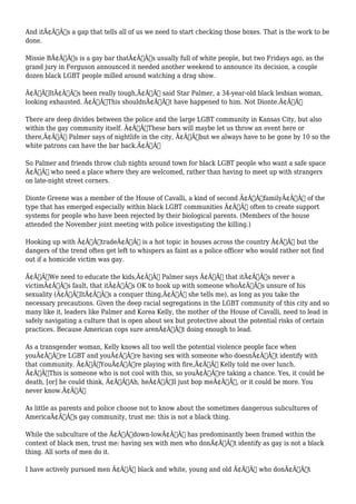 And itÃ¢Â€Â™s a gap that tells all of us we need to start checking those boxes. That is the work to be 
done. 
Missie BÃ¢Â€Â™s is a gay bar thatÃ¢Â€Â™s usually full of white people, but two Fridays ago, as the 
grand jury in Ferguson announced it needed another weekend to announce its decision, a couple 
dozen black LGBT people milled around watching a drag show. 
Ã¢Â€ÂœItÃ¢Â€Â™s been really tough,Ã¢Â€Â said Star Palmer, a 34-year-old black lesbian woman, 
looking exhausted. Ã¢Â€ÂœThis shouldnÃ¢Â€Â™t have happened to him. Not Dionte.Ã¢Â€Â 
There are deep divides between the police and the large LGBT community in Kansas City, but also 
within the gay community itself. Ã¢Â€ÂœThese bars will maybe let us throw an event here or 
there,Ã¢Â€Â Palmer says of nightlife in the city, Ã¢Â€Âœbut we always have to be gone by 10 so the 
white patrons can have the bar back.Ã¢Â€Â 
So Palmer and friends throw club nights around town for black LGBT people who want a safe space 
Ã¢Â€Â“ who need a place where they are welcomed, rather than having to meet up with strangers 
on late-night street corners. 
Dionte Greene was a member of the House of Cavalli, a kind of second Ã¢Â€ÂœfamilyÃ¢Â€Â of the 
type that has emerged especially within black LGBT communities Ã¢Â€Â“ often to create support 
systems for people who have been rejected by their biological parents. (Members of the house 
attended the November joint meeting with police investigating the killing.) 
Hooking up with Ã¢Â€ÂœtradeÃ¢Â€Â is a hot topic in houses across the country Ã¢Â€Â“ but the 
dangers of the trend often get left to whispers as faint as a police officer who would rather not find 
out if a homicide victim was gay. 
Ã¢Â€ÂœWe need to educate the kids,Ã¢Â€Â Palmer says Ã¢Â€Â“ that itÃ¢Â€Â™s never a 
victimÃ¢Â€Â™s fault, that itÃ¢Â€Â™s OK to hook up with someone whoÃ¢Â€Â™s unsure of his 
sexuality (Ã¢Â€ÂœItÃ¢Â€Â™s a conquer thing,Ã¢Â€Â she tells me), as long as you take the 
necessary precautions. Given the deep racial segregations in the LGBT community of this city and so 
many like it, leaders like Palmer and Korea Kelly, the mother of the House of Cavalli, need to lead in 
safely navigating a culture that is open about sex but protective about the potential risks of certain 
practices. Because American cops sure arenÃ¢Â€Â™t doing enough to lead. 
As a transgender woman, Kelly knows all too well the potential violence people face when 
youÃ¢Â€Â™re LGBT and youÃ¢Â€Â™re having sex with someone who doesnÃ¢Â€Â™t identify with 
that community. Ã¢Â€ÂœYouÃ¢Â€Â™re playing with fire,Ã¢Â€Â Kelly told me over lunch. 
Ã¢Â€ÂœThis is someone who is not cool with this, so youÃ¢Â€Â™re taking a chance. Yes, it could be 
death, [or] he could think, Ã¢Â€Â˜Ah, heÃ¢Â€Â™ll just bop meÃ¢Â€Â™, or it could be more. You 
never know.Ã¢Â€Â 
As little as parents and police choose not to know about the sometimes dangerous subcultures of 
AmericaÃ¢Â€Â™s gay community, trust me: this is not a black thing. 
While the subculture of the Ã¢Â€Âœdown-lowÃ¢Â€Â has predominantly been framed within the 
context of black men, trust me: having sex with men who donÃ¢Â€Â™t identify as gay is not a black 
thing. All sorts of men do it. 
I have actively pursued men Ã¢Â€Â“ black and white, young and old Ã¢Â€Â“ who donÃ¢Â€Â™t 
 