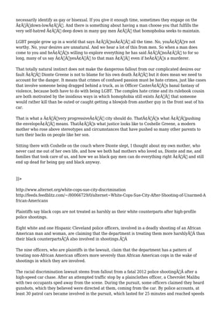 necessarily identify as gay or bisexual. If you give it enough time, sometimes they engage on the 
Ã¢Â€Âœdown-lowÃ¢Â€Â. And there is something about having a man choose you that fulfills the 
very self-hatred Ã¢Â€Â“ deep down in many gay men Ã¢Â€Â“ that homophobia seeks to maintain. 
LGBT people grow up in a world that says Ã¢Â€ÂœnoÃ¢Â€Â all the time. No, youÃ¢Â€Â™re not 
worthy. No, your desires are unnatural. And we hear a lot of this from men. So when a man does 
come to you and heÃ¢Â€Â™s willing to explore everything he has said Ã¢Â€ÂœnoÃ¢Â€Â to for so 
long, many of us say Ã¢Â€ÂœyesÃ¢Â€Â to that man Ã¢Â€Â“ even if heÃ¢Â€Â™s a murderer. 
That totally natural instinct does not make the dangerous fallout from our complicated desires our 
fault Ã¢Â€Â“ Dionte Greene is not to blame for his own death Ã¢Â€Â“ but it does mean we need to 
account for the danger. It means that crimes of confused passion must be hate crimes, just like cases 
that involve someone being dragged behind a truck, as in Officer CasterÃ¢Â€Â™s banal fantasy of 
violence, because both have to do with being LGBT. The complex hate crime and its rulebook cousin 
are both motivated by the insidious ways in which homophobia still exists Ã¢Â€Â“ that someone 
would rather kill than be outed or caught getting a blowjob from another guy in the front seat of his 
car. 
That is what a Ã¢Â€Âœvery progressiveÃ¢Â€Â city should do. ThatÃ¢Â€Â™s what Ã¢Â€Âœpushing 
the envelopeÃ¢Â€Â means. ThatÃ¢Â€Â™s what justice looks like to Coshelle Greene, a modern 
mother who rose above stereotypes and circumstances that have pushed so many other parents to 
turn their backs on people like her son. 
Sitting there with Coshelle on the couch where Dionte slept, I thought about my own mother, who 
never cast me out of her own life, and how we both had mothers who loved us, Dionte and me, and 
families that took care of us, and how we as black gay men can do everything right Ã¢Â€Â“ and still 
end up dead for being gay and black anyway. 
]]> 
http://www.alternet.org/white-cops-sue-city-discrimination 
http://feeds.feedblitz.com/~/80066729/0/alternet~White-Cops-Sue-City-After-Shooting-of-Unarmed-A 
frican-Americans 
Plaintiffs say black cops are not treated as harshly as their white counterparts after high-profile 
police shootings. 
Eight white and one Hispanic Cleveland police officers, involved in a deadly shooting of an African 
American man and woman, are claiming that the department is treating them more harshlyÃ‚Â than 
their black counterpartsÃ‚Â also involved in shootings.Ã‚Â 
The nine officers, who are plaintiffs in the lawsuit, claim that the department has a pattern of 
treating non-African American officers more severely than African American cops in the wake of 
shootings in which they are involved. 
The racial discrimination lawsuit stems from fallout from a fatal 2012 police shootingÃ‚Â after a 
high-speed car chase. After an attempted traffic stop by a plainclothes officer, a Chevrolet Malibu 
with two occupants sped away from the scene. During the pursuit, some officers claimed they heard 
gunshots, which they believed were directed at them, coming from the car. By police accounts, at 
least 30 patrol cars became involved in the pursuit, which lasted for 25 minutes and reached speeds 
 