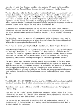 exceeding 100 mph. When the chase ended the police unloaded 137 rounds into the car, killing 
Timothy Russell and Malissa Williams. No weapons or shell casings were found in the car. 
The nine officers involved in the shooting say they were immediately placed on administrative leave 
for three days and then 45 days of restrictive duty. They said they were asked to do menial tasks and 
were not allowed overtime during this time.Ã‚Â After some returned to regular duty, they were 
again placed on restrictive duty for 16 months. The plaintiffs say this was done for political 
expedience and that this duty prevented them from applying for promotions and transfers. The 
lawsuit says this treatment caused Ã¢Â€Âœimpairment of their professional reputations, humiliation, 
emotional distress, mental anguish, and other serious damages.Ã¢Â€Â 
An investigation of the shooting revealed that the cops left out some details in their statements, 
misidentified the suspects and did not specify that police officers had fired shots during the incident. 
Last month, a judge approved a $3 million settlement from the city for the families of Russell and 
Williams. 
The plaintiffs say that African American officers involved in similar incidents were not treated as 
harshly. They further claim that failures by a black detective led up to the shooting of Russell and 
Williams, but he was not disciplined along with them. 
The media is also to blame, say the plaintiffs, for sensationalizing the shootings of the couple: 
"Almost immediately the news media began to sensationalize the events. They reported the officers 
who discharged their weapon as being 12 white and one Hispanic and the deceased as African 
Americans. The news media reported that members of the community called the shootings murder, 
executions, and demanded that the officers involved be punished. Members of the community 
representing various factions exerted pressure upon the defendants to punish the officers." 
The lawsuit, which seeks unspecified damages, comes at a sadly ironic time. A little more than a 
week ago, 12-year-old Tamir Rice was fatally shot by a Cleveland police officer who believed the 
boyÃ¢Â€Â™s toy gun was a real weapon. A video of the killing shows that Rice likely did not wave or 
point his toy gun in the direction of the officers, though he did put his hands in his 
waistband.Ã‚Â The two officers involved in the Rice shooting are currently on paid administrative 
leave pending a decision by the Cuyahoga County prosecutor's office whether to pursue criminal 
charges. 
]]> 
Tue, 02 Dec 2014 09:11:00 -0800 Cliff Weathers, AlterNet 1028000 at http://www.alternet.org Civil 
Liberties Investigations News & Politics police cleveland police shooting unarmed black men 
Plaintiffs say black cops are not treated as harshly as their white counterparts after high-profile 
police shootings. 
Eight white and one Hispanic Cleveland police officers, involved in a deadly shooting of an African 
American man and woman, are claiming that the department is treating them more harshlyÃ‚Â than 
their black counterpartsÃ‚Â also involved in shootings.Ã‚Â 
The nine officers, who are plaintiffs in the lawsuit, claim that the department has a pattern of 
treating non-African American officers more severely than African American cops in the wake of 
shootings in which they are involved. 
 