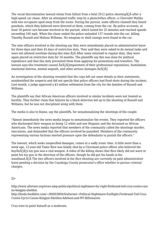 The racial discrimination lawsuit stems from fallout from a fatal 2012 police shootingÃ‚Â after a 
high-speed car chase. After an attempted traffic stop by a plainclothes officer, a Chevrolet Malibu 
with two occupants sped away from the scene. During the pursuit, some officers claimed they heard 
gunshots, which they believed were directed at them, coming from the car. By police accounts, at 
least 30 patrol cars became involved in the pursuit, which lasted for 25 minutes and reached speeds 
exceeding 100 mph. When the chase ended the police unloaded 137 rounds into the car, killing 
Timothy Russell and Malissa Williams. No weapons or shell casings were found in the car. 
The nine officers involved in the shooting say they were immediately placed on administrative leave 
for three days and then 45 days of restrictive duty. They said they were asked to do menial tasks and 
were not allowed overtime during this time.Ã‚Â After some returned to regular duty, they were 
again placed on restrictive duty for 16 months. The plaintiffs say this was done for political 
expedience and that this duty prevented them from applying for promotions and transfers. The 
lawsuit says this treatment caused Ã¢Â€Âœimpairment of their professional reputations, humiliation, 
emotional distress, mental anguish, and other serious damages.Ã¢Â€Â 
An investigation of the shooting revealed that the cops left out some details in their statements, 
misidentified the suspects and did not specify that police officers had fired shots during the incident. 
Last month, a judge approved a $3 million settlement from the city for the families of Russell and 
Williams. 
The plaintiffs say that African American officers involved in similar incidents were not treated as 
harshly. They further claim that failures by a black detective led up to the shooting of Russell and 
Williams, but he was not disciplined along with them. 
The media is also to blame, say the plaintiffs, for sensationalizing the shootings of the couple: 
"Almost immediately the news media began to sensationalize the events. They reported the officers 
who discharged their weapon as being 12 white and one Hispanic and the deceased as African 
Americans. The news media reported that members of the community called the shootings murder, 
executions, and demanded that the officers involved be punished. Members of the community 
representing various factions exerted pressure upon the defendants to punish the officers." 
The lawsuit, which seeks unspecified damages, comes at a sadly ironic time. A little more than a 
week ago, 12-year-old Tamir Rice was fatally shot by a Cleveland police officer who believed the 
boyÃ¢Â€Â™s toy gun was a real weapon. A video of the killing shows that Rice likely did not wave or 
point his toy gun in the direction of the officers, though he did put his hands in his 
waistband.Ã‚Â The two officers involved in the Rice shooting are currently on paid administrative 
leave pending a decision by the Cuyahoga County prosecutor's office whether to pursue criminal 
charges. 
]]> 
http://www.alternet.org/news-amp-politics/political-nightmare-far-right-firebrand-ted-cruz-cozies-casi 
no-kingpin-sheldon 
http://feeds.feedblitz.com/~/80003804/0/alternet~Political-Nightmare-FarRight-Firebrand-Ted-Cruz- 
Cozies-Up-to-Casino-Kingpin-Sheldon-Adelson-and-NY-Billionaires 
Cruz tries to paint himself as a moderate. 
 