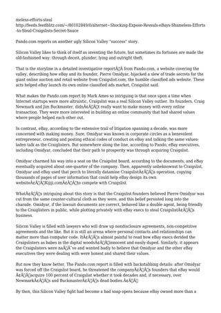 meless-efforts-steal 
http://feeds.feedblitz.com/~/80102849/0/alternet~Shocking-Expose-Reveals-eBays-Shameless-Efforts 
-to-Steal-Craigslists-Secret-Sauce 
Pando.com reports on another ugly Silicon Valley "success" story. 
Silicon Valley likes to think of itself as inventing the future, but sometimes its fortunes are made the 
old-fashioned way: through deceit, plunder, lying and outright theft. 
That is the storyline in a detailed investigative reportÃ‚Â from Pando.com, a website covering the 
valley, describing how eBay and its founder, Pierre Omidyar, hijacked a slew of trade secrets for the 
giant online auction and retail website from Craigslist.com, the humble classified ads website. These 
acts helped eBay launch its own online classified ads market, Craigslist said. 
What makes the Pando.com report by Mark Ames so intriguing is that once upon a time when 
Internet startups were more altruistic, Craigslist was a real Silicon Valley outlier. Its founders, Craig 
Newmark and Jim Buckmaster, didnÃ¢Â€Â™t really want to make money with every online 
transaction. They were more interested in building an online community that had shared values 
where people helped each other out. 
In contrast, eBay, according to the extensive trail of litigation spanning a decade, was more 
concerned with making money. Sure, Omidyar was known in corporate circles as a benevolent 
entrepreneur, creating and posting ethical codes of conduct on eBay and talking the same values-laden 
talk as the Craiglisters. But somewhere along the line, according to Pando, eBay executives, 
including Omidyar, concluded that their path to prosperity was through acquiring Craigslist. 
Omidyar charmed his way into a seat on the Craigslist board, according to the documents, and eBay 
eventually acquired about one-quarter of the company. Then, apparently unbeknownst to Craigslist, 
Omidyar and eBay used that perch to literally datamine CraigslistÃ¢Â€Â™s operation, copying 
thousands of pages of user information that could help eBay design its own 
websiteÃ¢Â€Â”Kijiji.comÃ¢Â€Â”to compete with Craigslist. 
WhatÃ¢Â€Â™s intriguing about this story is that the Craigslist founders believed Pierre Omidyar was 
cut from the same counter-cultural cloth as they were, and this belief persisted long into the 
charade. Omidyar, if the lawsuit documents are correct, behaved like a double agent, being friendly 
to the Craiglisters in public, while plotting privately with eBay execs to steal CraigslistÃ¢Â€Â™s 
business. 
Silicon Valley is filled with lawyers who will draw up nondisclosure agreements, non-competitive 
agreements and the like. But it is still an arena where personal contacts and relationships can 
matter more than computer code. ItÃ¢Â€Â™s almost painful to read how eBay execs derided the 
Craigslisters as babes in the digital woodsÃ¢Â€Â”innocent and easily duped. Similarly, it appears 
the Craigslisters were naÃƒÂ¯ve and wanted badly to believe that Omidyar and the other eBay 
executives they were dealing with were honest and shared their values. 
But now they know better. The Pando.com report is filled with backstabbing details: after Omidyar 
was forced off the Craigslist board, he threatened the companyÃ¢Â€Â™s founders that eBay would 
Ã¢Â€Âœacquire 100 percent of Craigslist whether it took decades and, if necessary, over 
NewmarkÃ¢Â€Â™s and BuckmasterÃ¢Â€Â™s dead bodies.Ã¢Â€Â 
By then, this Silicon Valley fight had become a bad soap opera because eBay owned more than a 
 