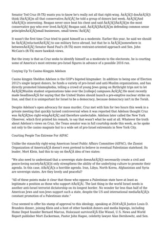 Senator Ted Cruz (R-TX) wants you to know he's really not all that right-wing. Ã¢Â€ÂœI donÃ¢Â€Â™t 
think IÃ¢Â€Â™m all that conservative,Ã¢Â€Â he told a group of donors last week. Ã¢Â€ÂœAnd 
itÃ¢Â€Â™s interesting. Reagan never once beat his chest and said Ã¢Â€Â˜IÃ¢Â€Â™m the most 
conservative guy who ever lived.Ã¢Â€Â™ Reagan said, Ã¢Â€Â˜IÃ¢Â€Â™m defending common sense 
principlesÃ¢Â€Â”small businesses, small towns.'Ã¢Â€Â 
It wasn't the first time Cruz tried to paint himself as a moderate. Earlier this year, he said we should 
be Ã¢Â€ÂœreluctantÃ¢Â€Â to use military force abroad, but that he is Ã¢Â€Âœsomewhere in 
betweenÃ¢Â€Â Senator Rand Paul's (R-TX) more restraint-oriented approach and Sen. John 
McCain's (R-TX) more hawkish views. 
But the irony is that as Cruz seeks to identify himself as a moderate to the electorate, he is courting 
some of America's most extreme pro-Israel figures in advance of a possible 2016 run. 
Cozying Up To Casino Kingpin Adelson 
Casino kingpin Sheldon Adelson is the GOP's bigoted kingmaker. In addition to being one of Election 
2012's single largest donors, he funds a variety of pro-Israel and anti-Muslim organizations, and has 
directly promoted Islamophobia, telling a crowd of young Jews going on Birthright trips not to let 
Ã¢Â€ÂœMuslim student organizations take over the [college] campuses.Ã¢Â€Â He most recently 
made headlinesÃ‚Â for saying that the United States should launch a pre-emptive nuclear strike on 
Iran, and that it is unimportant for Israel to be a democracy, because democracy isn't in the Torah. 
Despite Adelson's open advocacy for mass murder, Cruz met with him for two hours this week in a 
private meeting that quickly turned controversial when it was reported that Adelson thought Cruz 
was Ã¢Â€Âœtoo right-wingÃ¢Â€Â and therefore unelectable. Adelson later called the New York 
Observer, which first printed his remark, to say that wasn't what he said at all. Whatever the truth 
about Adelson's views on Cruz, the Texas senator was in full courtship mode this week, as he spoke 
not only to the casino magnate but to a wide set of pro-Israel extremists in New York City. 
Courting People Too Extreme For AIPAC 
Unlike the staunchly right-wing American Israel Public Affairs Committee (AIPAC), the Zionist 
Organization of AmericaÃ‚Â doesn't even pretend to believe in eventual Palestinian statehood. Its 
leader, Mort Klein, had this to say on theÃ‚Â idea of two states: 
"We also need to understand that a sovereign state doesnÃ¢Â€Â™t necessarily create a civil and 
peace-loving societyÃ¢Â€Â”it only strengthens the ability of the underlying culture to promote their 
agenda. In this case, itÃ¢Â€Â™s a horrible agenda. Iran, Libya, North Korea, Afghanistan and Syria 
are sovereign states. Are they lovely and peaceful? 
"All of these points make it clear that those who oppose a Palestinian state have at least as 
legitimate a position as those who support itÃ¢Â€Â¦. The last thing in the world Israel needs is 
another anti-Israel terrorist dictatorship on its longest border. No wonder far less than half of the 
American Jews and non-Jews support such a state, despite the US and international mediaÃ¢Â€Â™s 
constant promotion of a Palestinian state." 
Cruz seemed to offer his stamp of approval to this ideology, speaking at ZOA'sÃ‚Â Justice Louis D. 
Brandeis dinner, joining Klein and a host of other hawkish donors and media bigwigs, including 
Home Depot founder Bernard Marcus, Holocaust survivorÃ‚Â Elie Wiesel, U.S. News and World 
Report publisher Mort Zuckerman, Pastor John Hagee, celebrity lawyer Alan Dershowitz, and Sen. 
 