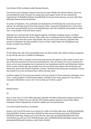 Cory Booker (D-NJ) confidante rabbi Shmuley Boteach. 
Cruz faced a much friendlier audience than his last major Middle East-related address, where he 
was booedÃ‚Â by Arab Christians for saying they must support Israel. He was awarded the 
organization's Ã¢Â€ÂœBob Shillman AwardÃ¢Â€Â for his pro-Israel advocacy, by none other than 
influential Democrat Alan Dershowitz. 
To chants of Ã¢Â€ÂœGo, Ted, go!Ã¢Â€Â and Ã¢Â€ÂœCruz 2016!Ã¢Â€Â the crowd ate up Cruz's 
address. He told them exactly what they wanted to hear, saying that Ã¢Â€Âœthreats to Israel have 
never been greaterÃ¢Â€Â and we need Ã¢Â€Âœleaders who will actÃ¢Â€Â (presumably to strike 
Iran, or any number of favored hawk causes). 
Although Cruz received some of the biggest applause, including a standing ovation, his fellow 
speakers offered the fiercest rhetoric. Klein made sure to emphasize Barack Obama's middle name, 
Hussein, to jeers from the crowd, while Hagee, who was once in hot water for comments that 
seemed to rationalize the HolocaustÃ‚Â as an act of God, called Obama the Ã¢Â€Âœmost anti- 
Semitic president ever.Ã¢Â€Â 
Will He Run? 
On the Democratic side of the presidential ticket, the field is fairly clear: Hillary Clinton is expected 
to run and she may face a handful of challengers. 
The Republican field is crowded, and wooing mega-donors like Adelson is like a game of chess; he's 
one of the most powerful if not the most powerful piece. This will require Cruz not to moderate his 
views, as he is now attempting, but to escalate his war hawkishness and his anti-Palestinian rhetoric. 
There is some evidence this may actually even win over Democratic Zionists like Dershowitz and 
Democratic donors like Michael Teinhardt, a former chairman of the Democratic Leadership Council, 
who hosted Cruz at his investment firm's offices this past week. 
Lockstep support for the Israeli government is the key priority for these militaristic ideologues. Jerry 
Levin, a past president of United Jewish Appeal, summed up the rising support for Cruz with his 
statement: Ã¢Â€ÂœHow can you win? Can we help you? Is there a plan?" 
]]> 
Related Stories 
]]> 
Mon, 01 Dec 2014 12:12:00 -0800 Zaid Jilani, AlterNet 1027946 at http://www.alternet.org News & 
Politics News & Politics ted cruz election 2016 sheldon adelson American Israel Public Affairs 
Committee Zionist Organization of America middle east Israel palestinians 
Cruz tries to paint himself as a moderate. 
Senator Ted Cruz (R-TX) wants you to know he's really not all that right-wing. Ã¢Â€ÂœI donÃ¢Â€Â™t 
think IÃ¢Â€Â™m all that conservative,Ã¢Â€Â he told a group of donors last week. Ã¢Â€ÂœAnd 
itÃ¢Â€Â™s interesting. Reagan never once beat his chest and said Ã¢Â€Â˜IÃ¢Â€Â™m the most 
conservative guy who ever lived.Ã¢Â€Â™ Reagan said, Ã¢Â€Â˜IÃ¢Â€Â™m defending common sense 
principlesÃ¢Â€Â”small businesses, small towns.'Ã¢Â€Â 
 