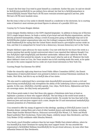 It wasn't the first time Cruz tried to paint himself as a moderate. Earlier this year, he said we should 
be Ã¢Â€ÂœreluctantÃ¢Â€Â to use military force abroad, but that he is Ã¢Â€Âœsomewhere in 
betweenÃ¢Â€Â Senator Rand Paul's (R-TX) more restraint-oriented approach and Sen. John 
McCain's (R-TX) more hawkish views. 
But the irony is that as Cruz seeks to identify himself as a moderate to the electorate, he is courting 
some of America's most extreme pro-Israel figures in advance of a possible 2016 run. 
Cozying Up To Casino Kingpin Adelson 
Casino kingpin Sheldon Adelson is the GOP's bigoted kingmaker. In addition to being one of Election 
2012's single largest donors, he funds a variety of pro-Israel and anti-Muslim organizations, and has 
directly promoted Islamophobia, telling a crowd of young Jews going on Birthright trips not to let 
Ã¢Â€ÂœMuslim student organizations take over the [college] campuses.Ã¢Â€Â He most recently 
made headlinesÃ‚Â for saying that the United States should launch a pre-emptive nuclear strike on 
Iran, and that it is unimportant for Israel to be a democracy, because democracy isn't in the Torah. 
Despite Adelson's open advocacy for mass murder, Cruz met with him for two hours this week in a 
private meeting that quickly turned controversial when it was reported that Adelson thought Cruz 
was Ã¢Â€Âœtoo right-wingÃ¢Â€Â and therefore unelectable. Adelson later called the New York 
Observer, which first printed his remark, to say that wasn't what he said at all. Whatever the truth 
about Adelson's views on Cruz, the Texas senator was in full courtship mode this week, as he spoke 
not only to the casino magnate but to a wide set of pro-Israel extremists in New York City. 
Courting People Too Extreme For AIPAC 
Unlike the staunchly right-wing American Israel Public Affairs Committee (AIPAC), the Zionist 
Organization of AmericaÃ‚Â doesn't even pretend to believe in eventual Palestinian statehood. Its 
leader, Mort Klein, had this to say on theÃ‚Â idea of two states: 
"We also need to understand that a sovereign state doesnÃ¢Â€Â™t necessarily create a civil and 
peace-loving societyÃ¢Â€Â”it only strengthens the ability of the underlying culture to promote their 
agenda. In this case, itÃ¢Â€Â™s a horrible agenda. Iran, Libya, North Korea, Afghanistan and Syria 
are sovereign states. Are they lovely and peaceful? 
"All of these points make it clear that those who oppose a Palestinian state have at least as 
legitimate a position as those who support itÃ¢Â€Â¦. The last thing in the world Israel needs is 
another anti-Israel terrorist dictatorship on its longest border. No wonder far less than half of the 
American Jews and non-Jews support such a state, despite the US and international mediaÃ¢Â€Â™s 
constant promotion of a Palestinian state." 
Cruz seemed to offer his stamp of approval to this ideology, speaking at ZOA'sÃ‚Â Justice Louis D. 
Brandeis dinner, joining Klein and a host of other hawkish donors and media bigwigs, including 
Home Depot founder Bernard Marcus, Holocaust survivorÃ‚Â Elie Wiesel, U.S. News and World 
Report publisher Mort Zuckerman, Pastor John Hagee, celebrity lawyer Alan Dershowitz, and Sen. 
Cory Booker (D-NJ) confidante rabbi Shmuley Boteach. 
Cruz faced a much friendlier audience than his last major Middle East-related address, where he 
was booedÃ‚Â by Arab Christians for saying they must support Israel. He was awarded the 
organization's Ã¢Â€ÂœBob Shillman AwardÃ¢Â€Â for his pro-Israel advocacy, by none other than 
influential Democrat Alan Dershowitz. 
 