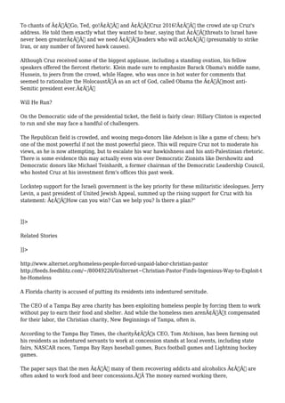 To chants of Ã¢Â€ÂœGo, Ted, go!Ã¢Â€Â and Ã¢Â€ÂœCruz 2016!Ã¢Â€Â the crowd ate up Cruz's 
address. He told them exactly what they wanted to hear, saying that Ã¢Â€Âœthreats to Israel have 
never been greaterÃ¢Â€Â and we need Ã¢Â€Âœleaders who will actÃ¢Â€Â (presumably to strike 
Iran, or any number of favored hawk causes). 
Although Cruz received some of the biggest applause, including a standing ovation, his fellow 
speakers offered the fiercest rhetoric. Klein made sure to emphasize Barack Obama's middle name, 
Hussein, to jeers from the crowd, while Hagee, who was once in hot water for comments that 
seemed to rationalize the HolocaustÃ‚Â as an act of God, called Obama the Ã¢Â€Âœmost anti- 
Semitic president ever.Ã¢Â€Â 
Will He Run? 
On the Democratic side of the presidential ticket, the field is fairly clear: Hillary Clinton is expected 
to run and she may face a handful of challengers. 
The Republican field is crowded, and wooing mega-donors like Adelson is like a game of chess; he's 
one of the most powerful if not the most powerful piece. This will require Cruz not to moderate his 
views, as he is now attempting, but to escalate his war hawkishness and his anti-Palestinian rhetoric. 
There is some evidence this may actually even win over Democratic Zionists like Dershowitz and 
Democratic donors like Michael Teinhardt, a former chairman of the Democratic Leadership Council, 
who hosted Cruz at his investment firm's offices this past week. 
Lockstep support for the Israeli government is the key priority for these militaristic ideologues. Jerry 
Levin, a past president of United Jewish Appeal, summed up the rising support for Cruz with his 
statement: Ã¢Â€ÂœHow can you win? Can we help you? Is there a plan?" 
]]> 
Related Stories 
]]> 
http://www.alternet.org/homeless-people-forced-unpaid-labor-christian-pastor 
http://feeds.feedblitz.com/~/80049226/0/alternet~Christian-Pastor-Finds-Ingenious-Way-to-Exploit-t 
he-Homeless 
A Florida charity is accused of putting its residents into indentured servitude. 
The CEO of a Tampa Bay area charity has been exploiting homeless people by forcing them to work 
without pay to earn their food and shelter. And while the homeless men arenÃ¢Â€Â™t compensated 
for their labor, the Christian charity, New Beginnings of Tampa, often is. 
According to the Tampa Bay Times, the charityÃ¢Â€Â™s CEO, Tom Atchison, has been farming out 
his residents as indentured servants to work at concession stands at local events, including state 
fairs, NASCAR races, Tampa Bay Rays baseball games, Bucs football games and Lightning hockey 
games. 
The paper says that the men Ã¢Â€Â” many of them recovering addicts and alcoholics Ã¢Â€Â” are 
often asked to work food and beer concessions.Ã‚Â The money earned working there, 
 