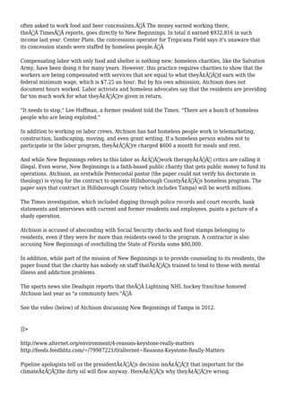 often asked to work food and beer concessions.Ã‚Â The money earned working there, 
theÃ‚Â TimesÃ‚Â reports, goes directly to New Beginnings. In total it earned $932,816 in such 
income last year. Center Plate, the concessions operator for Tropicana Field says it's unaware that 
its concession stands were staffed by homeless people.Ã‚Â 
Compensating labor with only food and shelter is nothing new; homeless charities, like the Salvation 
Army, have been doing it for many years. However, this practice requires charities to show that the 
workers are being compensated with services that are equal to what theyÃ¢Â€Â™d earn with the 
federal minimum wage, which is $7.25 an hour. But by his own admission, Atchison does not 
document hours worked. Labor activists and homeless advocates say that the residents are providing 
far too much work for what theyÃ¢Â€Â™re given in return. 
"It needs to stop," Lee Hoffman, a former resident told the Times. "There are a bunch of homeless 
people who are being exploited." 
In addition to working on labor crews, Atchison has had homeless people work in telemarketing, 
construction, landscaping, moving, and even grant writing. If a homeless person wishes not to 
participate in the labor program, theyÃ¢Â€Â™re charged $600 a month for meals and rent. 
And while New Beginnings refers to this labor as Ã¢Â€Âœwork therapyÃ¢Â€Â critics are calling it 
illegal. Even worse, New Beginnings is a faith-based public charity that gets public money to fund its 
operations. Atchison, an erstwhile Pentecostal pastor (the paper could not verify his doctorate in 
theology) is vying for the contract to operate Hillsborough CountyÃ¢Â€Â™s homeless program. The 
paper says that contract in Hillsborough County (which includes Tampa) will be worth millions. 
The Times investigation, which included digging through police records and court records, bank 
statements and interviews with current and former residents and employees, paints a picture of a 
shady operation. 
Atchison is accused of absconding with Social Security checks and food stamps belonging to 
residents, even if they were for more than residents owed to the program. A contractor is also 
accusing New Beginnings of overbilling the State of Florida some $80,000. 
In addition, while part of the mission of New Beginnings is to provide counseling to its residents, the 
paper found that the charity has nobody on staff thatÃ¢Â€Â™s trained to tend to those with mental 
illness and addiction problems. 
The sports news site Deadspin reports that theÃ‚Â Lightning NHL hockey franchise honored 
Atchison last year as "a community hero."Ã‚Â 
See the video (below) of Atchison discussing New Beginnings of Tampa in 2012. 
]]> 
http://www.alternet.org/environment/4-reasons-keystone-really-matters 
http://feeds.feedblitz.com/~/79987221/0/alternet~Reasons-Keystone-Really-Matters 
Pipeline apologists tell us the presidentÃ¢Â€Â™s decision isnÃ¢Â€Â™t that important for the 
climateÃ¢Â€Â”the dirty oil will flow anyway. HereÃ¢Â€Â™s why theyÃ¢Â€Â™re wrong. 
 