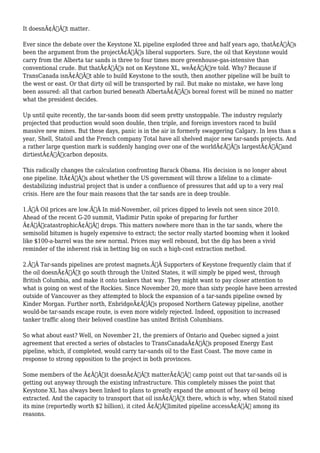It doesnÃ¢Â€Â™t matter. 
Ever since the debate over the Keystone XL pipeline exploded three and half years ago, thatÃ¢Â€Â™s 
been the argument from the projectÃ¢Â€Â™s liberal supporters. Sure, the oil that Keystone would 
carry from the Alberta tar sands is three to four times more greenhouse-gas-intensive than 
conventional crude. But thatÃ¢Â€Â™s not on Keystone XL, weÃ¢Â€Â™re told. Why? Because if 
TransCanada isnÃ¢Â€Â™t able to build Keystone to the south, then another pipeline will be built to 
the west or east. Or that dirty oil will be transported by rail. But make no mistake, we have long 
been assured: all that carbon buried beneath AlbertaÃ¢Â€Â™s boreal forest will be mined no matter 
what the president decides. 
Up until quite recently, the tar-sands boom did seem pretty unstoppable. The industry regularly 
projected that production would soon double, then triple, and foreign investors raced to build 
massive new mines. But these days, panic is in the air in formerly swaggering Calgary. In less than a 
year, Shell, Statoil and the French company Total have all shelved major new tar-sands projects. And 
a rather large question mark is suddenly hanging over one of the worldÃ¢Â€Â™s largestÃ¢Â€Â”and 
dirtiestÃ¢Â€Â”carbon deposits. 
This radically changes the calculation confronting Barack Obama. His decision is no longer about 
one pipeline. ItÃ¢Â€Â™s about whether the US government will throw a lifeline to a climate-destabilizing 
industrial project that is under a confluence of pressures that add up to a very real 
crisis. Here are the four main reasons that the tar sands are in deep trouble. 
1.Ã‚Â Oil prices are low.Ã‚Â In mid-November, oil prices dipped to levels not seen since 2010. 
Ahead of the recent G-20 summit, Vladimir Putin spoke of preparing for further 
Ã¢Â€ÂœcatastrophicÃ¢Â€Â drops. This matters nowhere more than in the tar sands, where the 
semisolid bitumen is hugely expensive to extract; the sector really started booming when it looked 
like $100-a-barrel was the new normal. Prices may well rebound, but the dip has been a vivid 
reminder of the inherent risk in betting big on such a high-cost extraction method. 
2.Ã‚Â Tar-sands pipelines are protest magnets.Ã‚Â Supporters of Keystone frequently claim that if 
the oil doesnÃ¢Â€Â™t go south through the United States, it will simply be piped west, through 
British Columbia, and make it onto tankers that way. They might want to pay closer attention to 
what is going on west of the Rockies. Since November 20, more than sixty people have been arrested 
outside of Vancouver as they attempted to block the expansion of a tar-sands pipeline owned by 
Kinder Morgan. Further north, EnbridgeÃ¢Â€Â™s proposed Northern Gateway pipeline, another 
would-be tar-sands escape route, is even more widely rejected. Indeed, opposition to increased 
tanker traffic along their beloved coastline has united British Columbians. 
So what about east? Well, on November 21, the premiers of Ontario and Quebec signed a joint 
agreement that erected a series of obstacles to TransCanadaÃ¢Â€Â™s proposed Energy East 
pipeline, which, if completed, would carry tar-sands oil to the East Coast. The move came in 
response to strong opposition to the project in both provinces. 
Some members of the Ã¢Â€Âœit doesnÃ¢Â€Â™t matterÃ¢Â€Â camp point out that tar-sands oil is 
getting out anyway through the existing infrastructure. This completely misses the point that 
Keystone XL has always been linked to plans to greatly expand the amount of heavy oil being 
extracted. And the capacity to transport that oil isnÃ¢Â€Â™t there, which is why, when Statoil nixed 
its mine (reportedly worth $2 billion), it cited Ã¢Â€Âœlimited pipeline accessÃ¢Â€Â among its 
reasons. 
 