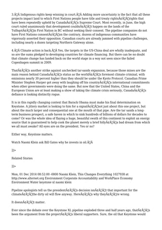 3.Ã‚Â Indigenous rights keep winning in court.Ã‚Â Adding more uncertainty is the fact that all these 
projects impact land to which First Nations people have title and treaty rightsÃ¢Â€Â”rights that 
have been repeatedly upheld by CanadaÃ¢Â€Â™s Supreme Court. Most recently, in June, the high 
court ruled unanimously that development couldnÃ¢Â€Â™t happen on the lands of the 
TsilhqotÃ¢Â€Â™in First Nation in BC without seeking their consent. The pipeline companies do not 
have First Nations consentÃ¢Â€Â”on the contrary, dozens of indigenous communities have 
vigorously asserted their opposition. Canadian courts are already jammed with pipeline challenges, 
including nearly a dozen targeting Northern Gateway alone. 
4.Ã‚Â Climate action is back.Ã‚Â Yes, the targets in the US-China deal are wholly inadequate, and 
so are the sums pledged to developing countries for climate financing. But there can be no doubt 
that climate change has landed back on the world stage in a way not seen since the failed 
Copenhagen summit in 2009. 
ThatÃ¢Â€Â™s another strike against unchecked tar-sands expansion, because those mines are the 
main reason behind CanadaÃ¢Â€Â™s status as the worldÃ¢Â€Â™s foremost climate criminal, with 
emissions nearly 30 percent higher than they should be under the Kyoto Protocol. Canadian Prime 
Minister Stephen Harper got away with laughing off his countryÃ¢Â€Â™s international commitments 
when other governments were doing the same. But now that the United States, China and the 
European Union are at least making a show of taking the climate crisis seriously, CanadaÃ¢Â€Â™s 
defiance is looking distinctly rogue. 
It is in this rapidly changing context that Barack Obama must make his final determination on 
Keystone. A jittery market is looking to him for a signalÃ¢Â€Â”not just about this one project, but 
about the much larger and consequential one at the mouth of that pipe. Are the tar sands a long-term 
business prospect, a safe haven in which to sink hundreds of billions of dollars for decades to 
come? Or was the whole idea of flaying a huge, beautiful swath of this continent to exploit an energy 
source that is guaranteed to help cook the planet merely a brief follyÃ¢Â€Â”a bad dream from which 
we all must awake? All eyes are on the president. Yes or no? 
Either way, Keystone matters. 
Watch Naomi Klein ask Bill Gates why he invests in oil.Ã‚Â 
]]> 
Related Stories 
]]> 
Mon, 01 Dec 2014 08:52:00 -0800 Naomi Klein, This Changes Everything 1027938 at 
http://www.alternet.org Environment Corporate Accountability and WorkPlace Economy 
Environment Water keystone xl naomi klein 
Pipeline apologists tell us the presidentÃ¢Â€Â™s decision isnÃ¢Â€Â™t that important for the 
climateÃ¢Â€Â”the dirty oil will flow anyway. HereÃ¢Â€Â™s why theyÃ¢Â€Â™re wrong. 
It doesnÃ¢Â€Â™t matter. 
Ever since the debate over the Keystone XL pipeline exploded three and half years ago, thatÃ¢Â€Â™s 
been the argument from the projectÃ¢Â€Â™s liberal supporters. Sure, the oil that Keystone would 
 