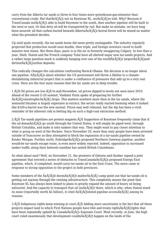 carry from the Alberta tar sands is three to four times more greenhouse-gas-intensive than 
conventional crude. But thatÃ¢Â€Â™s not on Keystone XL, weÃ¢Â€Â™re told. Why? Because if 
TransCanada isnÃ¢Â€Â™t able to build Keystone to the south, then another pipeline will be built to 
the west or east. Or that dirty oil will be transported by rail. But make no mistake, we have long 
been assured: all that carbon buried beneath AlbertaÃ¢Â€Â™s boreal forest will be mined no matter 
what the president decides. 
Up until quite recently, the tar-sands boom did seem pretty unstoppable. The industry regularly 
projected that production would soon double, then triple, and foreign investors raced to build 
massive new mines. But these days, panic is in the air in formerly swaggering Calgary. In less than a 
year, Shell, Statoil and the French company Total have all shelved major new tar-sands projects. And 
a rather large question mark is suddenly hanging over one of the worldÃ¢Â€Â™s largestÃ¢Â€Â”and 
dirtiestÃ¢Â€Â”carbon deposits. 
This radically changes the calculation confronting Barack Obama. His decision is no longer about 
one pipeline. ItÃ¢Â€Â™s about whether the US government will throw a lifeline to a climate-destabilizing 
industrial project that is under a confluence of pressures that add up to a very real 
crisis. Here are the four main reasons that the tar sands are in deep trouble. 
1.Ã‚Â Oil prices are low.Ã‚Â In mid-November, oil prices dipped to levels not seen since 2010. 
Ahead of the recent G-20 summit, Vladimir Putin spoke of preparing for further 
Ã¢Â€ÂœcatastrophicÃ¢Â€Â drops. This matters nowhere more than in the tar sands, where the 
semisolid bitumen is hugely expensive to extract; the sector really started booming when it looked 
like $100-a-barrel was the new normal. Prices may well rebound, but the dip has been a vivid 
reminder of the inherent risk in betting big on such a high-cost extraction method. 
2.Ã‚Â Tar-sands pipelines are protest magnets.Ã‚Â Supporters of Keystone frequently claim that if 
the oil doesnÃ¢Â€Â™t go south through the United States, it will simply be piped west, through 
British Columbia, and make it onto tankers that way. They might want to pay closer attention to 
what is going on west of the Rockies. Since November 20, more than sixty people have been arrested 
outside of Vancouver as they attempted to block the expansion of a tar-sands pipeline owned by 
Kinder Morgan. Further north, EnbridgeÃ¢Â€Â™s proposed Northern Gateway pipeline, another 
would-be tar-sands escape route, is even more widely rejected. Indeed, opposition to increased 
tanker traffic along their beloved coastline has united British Columbians. 
So what about east? Well, on November 21, the premiers of Ontario and Quebec signed a joint 
agreement that erected a series of obstacles to TransCanadaÃ¢Â€Â™s proposed Energy East 
pipeline, which, if completed, would carry tar-sands oil to the East Coast. The move came in 
response to strong opposition to the project in both provinces. 
Some members of the Ã¢Â€Âœit doesnÃ¢Â€Â™t matterÃ¢Â€Â camp point out that tar-sands oil is 
getting out anyway through the existing infrastructure. This completely misses the point that 
Keystone XL has always been linked to plans to greatly expand the amount of heavy oil being 
extracted. And the capacity to transport that oil isnÃ¢Â€Â™t there, which is why, when Statoil nixed 
its mine (reportedly worth $2 billion), it cited Ã¢Â€Âœlimited pipeline accessÃ¢Â€Â among its 
reasons. 
3.Ã‚Â Indigenous rights keep winning in court.Ã‚Â Adding more uncertainty is the fact that all these 
projects impact land to which First Nations people have title and treaty rightsÃ¢Â€Â”rights that 
have been repeatedly upheld by CanadaÃ¢Â€Â™s Supreme Court. Most recently, in June, the high 
court ruled unanimously that development couldnÃ¢Â€Â™t happen on the lands of the 
 