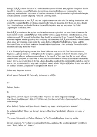 TsilhqotÃ¢Â€Â™in First Nation in BC without seeking their consent. The pipeline companies do not 
have First Nations consentÃ¢Â€Â”on the contrary, dozens of indigenous communities have 
vigorously asserted their opposition. Canadian courts are already jammed with pipeline challenges, 
including nearly a dozen targeting Northern Gateway alone. 
4.Ã‚Â Climate action is back.Ã‚Â Yes, the targets in the US-China deal are wholly inadequate, and 
so are the sums pledged to developing countries for climate financing. But there can be no doubt 
that climate change has landed back on the world stage in a way not seen since the failed 
Copenhagen summit in 2009. 
ThatÃ¢Â€Â™s another strike against unchecked tar-sands expansion, because those mines are the 
main reason behind CanadaÃ¢Â€Â™s status as the worldÃ¢Â€Â™s foremost climate criminal, with 
emissions nearly 30 percent higher than they should be under the Kyoto Protocol. Canadian Prime 
Minister Stephen Harper got away with laughing off his countryÃ¢Â€Â™s international commitments 
when other governments were doing the same. But now that the United States, China and the 
European Union are at least making a show of taking the climate crisis seriously, CanadaÃ¢Â€Â™s 
defiance is looking distinctly rogue. 
It is in this rapidly changing context that Barack Obama must make his final determination on 
Keystone. A jittery market is looking to him for a signalÃ¢Â€Â”not just about this one project, but 
about the much larger and consequential one at the mouth of that pipe. Are the tar sands a long-term 
business prospect, a safe haven in which to sink hundreds of billions of dollars for decades to 
come? Or was the whole idea of flaying a huge, beautiful swath of this continent to exploit an energy 
source that is guaranteed to help cook the planet merely a brief follyÃ¢Â€Â”a bad dream from which 
we all must awake? All eyes are on the president. Yes or no? 
Either way, Keystone matters. 
Watch Naomi Klein ask Bill Gates why he invests in oil.Ã‚Â 
]]> 
Related Stories 
]]> 
http://www.alternet.org/jon-stewarts-perfect-response-fox-news-ferguson-coverage 
http://feeds.feedblitz.com/~/80046197/0/alternet~Jon-Stewarts-Perfect-Response-to-Fox-News-Fergu 
son-Coverage 
What do Rudy Giuliani and Sean Hannity have to say about racial injustice in America? 
On last night's Daily Show, Jon Stewart skewered Fox News' predictably offensive coverage of 
Ferguson. 
"Ferguson, Missouri is not Selma, Alabama," a Fox News talking head bizarrely insists. 
Stewart counters, "If Fox had been around for Selma, Alabama, the headline probably would have 
been, "Relax, Selma isn't slavery." 
 