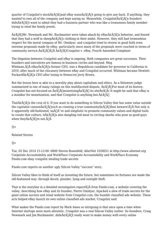 quarter of Craigslist's stockÃ¢Â€Â”and eBay wasnÃ¢Â€Â™t going to give any back. If anything, they 
wanted to own all of the company and kept saying so. Meanwhile, CraigslistÃ¢Â€Â™s founders 
didnÃ¢Â€Â™t want to admit they had a business partner who was like a treasonous family member 
trying to steal the family jewels. 
Ã¢Â€ÂœMr. Newmark and Mr. Buckmaster were taken aback by eBayÃ¢Â€Â™s behavior, and feared 
that they had a wolf in sheepÃ¢Â€Â™s clothing in their midst. However, they still had tremendous 
respect for the moral compass of Mr. Omidyar, and craigslist tried to review in good faith even 
extreme proposals made by eBay, particularly since many of the proposals were couched in terms of 
community service.Ã¢Â€ÂÃ‚Â Ã¢Â€Â”Craigslist v. eBay, Fourth Amended Complaint 
The litigation between Craigslist and eBay is ongoing. Both companies are great successes. Their 
founders and executives are famous in business circles and beyond. Meg 
Whitman,Ã‚Â eBayÃ¢Â€Â™s former CEO, was a Republican candidate for governor in California in 
2010, after much of the chicanery between eBay and Craigslist occurred. Whitman became Hewlett- 
PackardÃ¢Â€Â™s CEO after losing to Democrat Jerry Brown. 
But the lesson here is akin to a morality play about capitalism and ethics. As a Delaware judge 
summarized in one of many rulings on this multifaceted dispute, Ã¢Â€ÂœFor most of its history, 
Craigslist has not focused on Ã¢Â€Â˜monetizingÃ¢Â€Â™ its siteÃ¢Â€Â¦ It might be said that eBay is 
a moniker for monetization, and that Craigslist is anything but.Ã¢Â€Â 
ThatÃ¢Â€Â™s the crux of it. If you want to do something in Silicon Valley that has some value outside 
the capitalist cannonÃ¢Â€Â”such as creating a true communityÃ¢Â€Â”then beware!Ã‚Â Not only is 
it apparently old-fashioned, naÃƒÂ¯ve and simplistic to promote community values and digital tools 
to create that culture, itÃ¢Â€Â™s also dangling red meat to circling sharks who pose as good guys 
when theyÃ¢Â€Â™re not.Ã‚Â 
]]> 
Related Stories 
]]> 
Tue, 02 Dec 2014 15:12:00 -0800 Steven Rosenfeld, AlterNet 1028021 at http://www.alternet.org 
Corporate Accountability and WorkPlace Corporate Accountability and WorkPlace Economy 
Pando.com ebay craigslist stealing trade secrets 
Pando.com reports on another ugly Silicon Valley "success" story. 
Silicon Valley likes to think of itself as inventing the future, but sometimes its fortunes are made the 
old-fashioned way: through deceit, plunder, lying and outright theft. 
That is the storyline in a detailed investigative reportÃ‚Â from Pando.com, a website covering the 
valley, describing how eBay and its founder, Pierre Omidyar, hijacked a slew of trade secrets for the 
giant online auction and retail website from Craigslist.com, the humble classified ads website. These 
acts helped eBay launch its own online classified ads market, Craigslist said. 
What makes the Pando.com report by Mark Ames so intriguing is that once upon a time when 
Internet startups were more altruistic, Craigslist was a real Silicon Valley outlier. Its founders, Craig 
Newmark and Jim Buckmaster, didnÃ¢Â€Â™t really want to make money with every online 
 