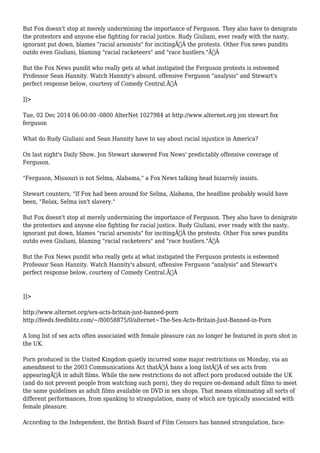 But Fox doesn't stop at merely undermining the importance of Ferguson. They also have to denigrate 
the protestors and anyone else fighting for racial justice. Rudy Giuliani, ever ready with the nasty, 
ignorant put down, blames "racial arsonists" for incitingÃ‚Â the protests. Other Fox news pundits 
outdo even Giuliani, blaming "racial racketeers" and "race hustlers."Ã‚Â 
But the Fox News pundit who really gets at what instigated the Ferguson protests is esteemed 
Professor Sean Hannity. Watch Hannity's absurd, offensive Ferguson "analysis" and Stewart's 
perfect response below, courtesy of Comedy Central.Ã‚Â 
]]> 
Tue, 02 Dec 2014 06:00:00 -0800 AlterNet 1027984 at http://www.alternet.org jon stewart fox 
ferguson 
What do Rudy Giuliani and Sean Hannity have to say about racial injustice in America? 
On last night's Daily Show, Jon Stewart skewered Fox News' predictably offensive coverage of 
Ferguson. 
"Ferguson, Missouri is not Selma, Alabama," a Fox News talking head bizarrely insists. 
Stewart counters, "If Fox had been around for Selma, Alabama, the headline probably would have 
been, "Relax, Selma isn't slavery." 
But Fox doesn't stop at merely undermining the importance of Ferguson. They also have to denigrate 
the protestors and anyone else fighting for racial justice. Rudy Giuliani, ever ready with the nasty, 
ignorant put down, blames "racial arsonists" for incitingÃ‚Â the protests. Other Fox news pundits 
outdo even Giuliani, blaming "racial racketeers" and "race hustlers."Ã‚Â 
But the Fox News pundit who really gets at what instigated the Ferguson protests is esteemed 
Professor Sean Hannity. Watch Hannity's absurd, offensive Ferguson "analysis" and Stewart's 
perfect response below, courtesy of Comedy Central.Ã‚Â 
]]> 
http://www.alternet.org/sex-acts-britain-just-banned-porn 
http://feeds.feedblitz.com/~/80058875/0/alternet~The-Sex-Acts-Britain-Just-Banned-in-Porn 
A long list of sex acts often associated with female pleasure can no longer be featured in porn shot in 
the UK. 
Porn produced in the United Kingdom quietly incurred some major restrictions on Monday, via an 
amendment to the 2003 Communications Act thatÃ‚Â bans a long listÃ‚Â of sex acts from 
appearingÃ‚Â in adult films. While the new restrictions do not affect porn produced outside the UK 
(and do not prevent people from watching such porn), they do require on-demand adult films to meet 
the same guidelines as adult films available on DVD in sex shops. That means eliminating all sorts of 
different performances, from spanking to strangulation, many of which are typically associated with 
female pleasure. 
According to the Independent, the British Board of Film Censors has banned strangulation, face- 
 