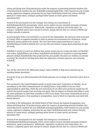 sitting and fisting from UK-produced porn under the auspices of preventing potential fatalities (the 
censorship board considers the acts Ã¢Â€Âœlife-endangeringÃ¢Â€Â). Other banned sex acts include 
caning, aggressive whipping, penetration by any object Ã¢Â€Âœassociated with violence,Ã¢Â€Â 
physical or verbal abuse, urolagnia (perhaps better known as water sports) and female 
ejaculation.Ã‚Â 
Several of the now-banned acts (for example, face-sitting) are cornerstones of 
Ã¢Â€ÂœfemdomÃ¢Â€Â pornography, which carries explicit (no pun intended) messages of female 
domination, agency and pleasure. Additionally, regulations on physical and verbal abuse, for 
instance, completely ignore that concept of consent, despite the fact that it is critical to BDSM and 
healthy sexuality in general. 
As pornographer Erika Lust notesÃ‚Â in an op-ed for the Independent, the measures seem to be part 
of a larger effort to suppress sexuality in order to present one normalized view of pleasure, which 
effectively ignores pleasure for women. The rules have been openly presented as a way to 
Ã¢Â€Âœsafeguard children,Ã¢Â€Â but Lust says the government is going about protecting the kids 
all wrong. 
Ã¢Â€ÂœIs it correct to teach our children that certain sexual acts are wrong and others not?Ã¢Â€Â 
Lust writes. Ã¢Â€ÂœWhen a lot of these Ã¢Â€Â˜R18 rulesÃ¢Â€Â™ are targeted at censoring female 
pleasure Ã¢Â€Â¦ doesnÃ¢Â€Â™t that perpetuate the poor gender education our children are already 
receiving? We should be teaching them about the importance of female pleasure, not censoring 
it.Ã¢Â€Â 
]]> 
Tue, 02 Dec 2014 09:37:00 -0800 Jenny Kutner, Salon 1028002 at http://www.alternet.org sex 
spanking female ejaculation 
A long list of sex acts often associated with female pleasure can no longer be featured in porn shot in 
the UK. 
Porn produced in the United Kingdom quietly incurred some major restrictions on Monday, via an 
amendment to the 2003 Communications Act thatÃ‚Â bans a long listÃ‚Â of sex acts from 
appearingÃ‚Â in adult films. While the new restrictions do not affect porn produced outside the UK 
(and do not prevent people from watching such porn), they do require on-demand adult films to meet 
the same guidelines as adult films available on DVD in sex shops. That means eliminating all sorts of 
different performances, from spanking to strangulation, many of which are typically associated with 
female pleasure. 
According to the Independent, the British Board of Film Censors has banned strangulation, face-sitting 
and fisting from UK-produced porn under the auspices of preventing potential fatalities (the 
censorship board considers the acts Ã¢Â€Âœlife-endangeringÃ¢Â€Â). Other banned sex acts include 
caning, aggressive whipping, penetration by any object Ã¢Â€Âœassociated with violence,Ã¢Â€Â 
physical or verbal abuse, urolagnia (perhaps better known as water sports) and female 
ejaculation.Ã‚Â 
Several of the now-banned acts (for example, face-sitting) are cornerstones of 
Ã¢Â€ÂœfemdomÃ¢Â€Â pornography, which carries explicit (no pun intended) messages of female 
domination, agency and pleasure. Additionally, regulations on physical and verbal abuse, for 
instance, completely ignore that concept of consent, despite the fact that it is critical to BDSM and 
 