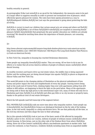healthy sexuality in general. 
As pornographer Erika Lust notesÃ‚Â in an op-ed for the Independent, the measures seem to be part 
of a larger effort to suppress sexuality in order to present one normalized view of pleasure, which 
effectively ignores pleasure for women. The rules have been openly presented as a way to 
Ã¢Â€Âœsafeguard children,Ã¢Â€Â but Lust says the government is going about protecting the kids 
all wrong. 
Ã¢Â€ÂœIs it correct to teach our children that certain sexual acts are wrong and others not?Ã¢Â€Â 
Lust writes. Ã¢Â€ÂœWhen a lot of these Ã¢Â€Â˜R18 rulesÃ¢Â€Â™ are targeted at censoring female 
pleasure Ã¢Â€Â¦ doesnÃ¢Â€Â™t that perpetuate the poor gender education our children are already 
receiving? We should be teaching them about the importance of female pleasure, not censoring 
it.Ã¢Â€Â 
]]> 
http://www.alternet.org/economy/bill-moyers-long-dark-shadow-plutocracy-casts-american-society 
http://feeds.feedblitz.com/~/80014917/0/alternet~Bill-Moyers-The-Long-Dark-Shadow-That-Plutocra 
cy-Casts-on-American-Society 
In New York City, inequality in housing has reached Dickensian dimensions. 
Some people say inequality doesnÃ¢Â€Â™t matter. They are wrong. All we have to do to see its 
effects is to realize that all across America millions of people of ordinary means canÃ¢Â€Â™t afford 
decent housing. 
As wealthy investors and buyers drive up real estate values, the middle class is being squeezed 
further and the working poor are being shoved deeper into squalor Ã¢Â€Â” in places as disparate as 
Silicon Valley and New York City. 
This week Bill points to the changing skyline of Manhattan as the physical embodiment of how 
money and power impact the lives and neighborhoods of every day people. Soaring towers being 
built at the south end of Central Park, climbing higher than ever with apartments selling from $30 
million to $90 million, are beginning to block the light on the park below. Many of the apartments 
are being sold at those sky high prices to the international super rich, many of whom will only live in 
Manhattan part-time Ã¢Â€Â“ if at all Ã¢Â€Â” and often pay little or no city income or property taxes, 
thanks to the political clout of real estate developers. 
Watch the full episode (and full transcript of the segment below): 
BILL MOYERS:Ã‚Â LetÃ¢Â€Â™s talk one more time about why inequality matters. Some people say 
it doesnÃ¢Â€Â™t, but theyÃ¢Â€Â™re living in an ideological fairyland on the far side of the looking 
glass. In the real world, inequality is a deep and divisive force. We see that politically all the time, as 
the rich buy elections and then shape the laws to their advantage. 
But in this episode letÃ¢Â€Â™s look at just one of the basic needs of life affected by inequality 
Ã¢Â€Â“ a place to live. Across our country, millions of people of ordinary means canÃ¢Â€Â™t afford 
decent housing. In New Jersey, just on the other side of the Hudson River from where IÃ¢Â€Â™m 
sitting, three out of five renters canÃ¢Â€Â™t afford a two-bedroom apartment at market rates. And 
across the continent, in San Francisco, residents Ã¢Â€Â“ including many from an anguished middle 
 