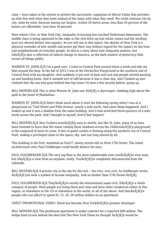 class -- have taken to the streets to protest the narcissistic capitalism of Silicon Valley that provides 
an elite few with what they want instead of the many with what they need. We could continue city by 
city, state by state: because among our largest, richest 20 metro areas, less than 50 percent of the 
homes are affordable. Less than 50 percent. 
Here where I live, in New York City, inequality in housing has reached Dickensian dimensions. The 
middle class is being squeezed to the edge as the rich drive up real estate values and the working 
poor are shoved farther into squalor. As you will see in this report, the skyline of New York is a 
physical reminder of how wealth and power get their way without regard for the impact on the lives 
and neighborhoods of everyday people. So this is a story about how inequality matters, but 
itÃ¢Â€Â™s also a reflection of radical change in America, as the dark shadow of plutocracy falls 
across all things public. 
WARREN ST. JOHN:Ã‚Â I'm a park user. I come to Central Park several times a week and ride my 
bike around the loop. In the fall of 2012 I was at the Heckscher Playground in the southern end of 
Central Park with my daughter. And suddenly it got sort of dark and cool and people started packing 
up and heading home. And it seemed sort of odd because it was a clear day. And I looked up and 
realized that the sun had gone behind that big tower I'd seen a few months before, going up. 
BILL MOYERS:Ã‚Â This is what Warren St. John saw Ã¢Â€Â“ a skyscraper, climbing high above the 
park in the heart of Manhattan. 
WARREN ST. JOHN:Ã‚Â Didn't think much about it until the following spring when I was at a 
playground on 72nd Street and Fifth Avenue, nearly a mile north. And same thing happened. And I 
looked up and it was a shadow from the same building. And it had stretched three-quarters of a mile 
north across the park. And I thought to myself, how'd that happen? 
BILL MOYERS:Ã‚Â New Yorkers arenÃ¢Â€Â™t easy to startle, but like St. John, many of us have 
been stunned to learn that the tower casting those shadows across the childrenÃ¢Â€Â™s playground 
is the vanguard of more to come. A line of gated castles is forming along the southern rim of Central 
Park, staking a privileged claim to the space, sky, and sun long shared by all. 
This building is the first, marketed as One57, ninety stories tall on West 57th Street. The noted 
architectural critic Paul Goldberger could hardly believe his eyes. 
PAUL GOLDBERGER:Ã‚Â The very top floor is the most unbelievable view youÃ¢Â€Â™ve ever seen, 
but itÃ¢Â€Â™s a view from an airplane, really. YouÃ¢Â€Â™re completely disconnected from the 
sidewalk. 
BILL MOYERS:Ã‚Â A private city in the sky for the rich -- the very, very rich. As Goldberger wrote: 
Ã¢Â€Âœif you seek a symbol of income inequality, look no farther than 57th Street.Ã¢Â€Â 
PAUL GOLDBERGER:Ã‚Â TheyÃ¢Â€Â™re mostly the international super-rich. ItÃ¢Â€Â™s a whole 
category of people. Most people are living there part time and have other residences either in this 
region, or elsewhere in the US or elsewhere in the world, or all of the above. And theyÃ¢Â€Â™re 
people who can afford to spend l0, 15, 20, 30 million dollars on an apartment. 
ONE57 PROMOTIONAL VIDEO: Extell has become New YorkÃ¢Â€Â™s premier developer 
BILL MOYERS:Ã‚Â The penthouse apartment is under contract for a reported $90 million. The 
hedge fund tycoon behind the deal told The New York Times he thought Ã¢Â€Âœit would be 
 