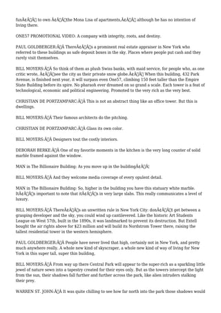 funÃ¢Â€Â to own Ã¢Â€Âœthe Mona Lisa of apartments,Ã¢Â€Â although he has no intention of 
living there. 
ONE57 PROMOTIONAL VIDEO: A company with integrity, roots, and destiny. 
PAUL GOLDBERGER:Ã‚Â ThereÃ¢Â€Â™s a prominent real estate appraiser in New York who 
referred to these buildings as safe deposit boxes in the sky. Places where people put cash and they 
rarely visit themselves. 
BILL MOYERS:Ã‚Â So think of them as plush Swiss banks, with maid service, for people who, as one 
critic wrote, Ã¢Â€Âœsee the city as their private snow globe.Ã¢Â€Â When this building, 432 Park 
Avenue, is finished next year, it will surpass even One57, climbing 150 feet taller than the Empire 
State Building before its spire. No pharaoh ever dreamed on so grand a scale. Each tower is a feat of 
technological, economic and political engineering. Promoted to the very rich as the very best. 
CHRISTIAN DE PORTZAMPARC:Ã‚Â This is not an abstract thing like an office tower. But this is 
dwellings. 
BILL MOYERS:Ã‚Â Their famous architects do the pitching. 
CHRISTIAN DE PORTZAMPARC:Ã‚Â Glass its own color. 
BILL MOYERS:Ã‚Â Designers tout the costly interiors. 
DEBORAH BERKE:Ã‚Â One of my favorite moments in the kitchen is the very long counter of solid 
marble framed against the window. 
MAN in The Billionaire Building: As you move up in the buildingÃ¢Â€Â¦ 
BILL MOYERS:Ã‚Â And they welcome media coverage of every opulent detail. 
MAN in The Billionaire Building: So, higher in the building you have this statuary white marble. 
ItÃ¢Â€Â™s important to note that itÃ¢Â€Â™s in very large slabs. This really communicates a level of 
luxury. 
BILL MOYERS:Ã‚Â ThereÃ¢Â€Â™s an unwritten rule in New York City: donÃ¢Â€Â™t get between a 
grasping developer and the sky, you could wind up cantilevered. Like the historic Art Students 
League on West 57th, built in the 1890s, it was landmarked to prevent its destruction. But Extell 
bought the air rights above for $23 million and will build its Nordstrom Tower there, raising the 
tallest residential tower in the western hemisphere. 
PAUL GOLDBERGER:Ã‚Â People have never lived that high, certainly not in New York, and pretty 
much anywhere really. A whole new kind of skyscraper, a whole new kind of way of living for New 
York in this super tall, super thin building, 
BILL MOYERS:Ã‚Â From way up there Central Park will appear to the super-rich as a sparkling little 
jewel of nature sewn into a tapestry created for their eyes only. But as the towers intercept the light 
from the sun, their shadows fall further and further across the park, like alien intruders stalking 
their prey. 
WARREN ST. JOHN:Ã‚Â It was quite chilling to see how far north into the park those shadows would 
 