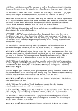 go. Well over a mile, in some cases. They stretch at an angle to the east across the park elongating 
of course as the sun sets. And they truly alter the feeling of some of the premier spaces in the park. 
BILL MOYERS:Ã‚Â If New York City has a commons, it is here Ã¢Â€Â“ Central Park Ã¢Â€Â“ eight 
hundred acres designed in the 19th century by Calvert Vaux and Frederick Law Olmsted. 
WARREN ST. JOHN:Ã‚Â I think Central Park is the thing that Frederick Law Olmsted hoped it would 
be. It is a great democratic meeting place, where people from every walk of life are welcome, where 
they mingle together, where people relax, where people get exercise, where people play sports 
together, where people read books and paint and wander and think and unwind. 
BILL MOYERS:Ã‚Â Going about the small pleasures of life, unaware that BillionairesÃ¢Â€Â™ Row is 
about to further slice up the light from above. 
WARREN ST. JOHN:Ã‚Â Any one building, okay. It's a changing city, that's great. But a sort of 
picket fence of super towers along the southern end of the park, in aggregate, really changes the 
way the park feels for many months of the year. Why didnÃ¢Â€Â™t people make a stink out of this? 
This is blotting out the sunshine in the premier park certainly in New York City, maybe the world. 
Where was the outcry? 
BILL MOYERS:Ã‚Â There was an outcry in the 1980s when the park was also threatened by 
overbearing developers. Warren St. John had just arrived in the city as a college student. 
WARREN ST. JOHN:Ã‚Â One of the first big civic actions that I heard about was an umbrella protest 
in Central Park organized by Jacqueline Onassis and others. And they were protesting a building that 
was going up on Columbus Circle that was going to throw a big shadow across Central Park. 
Thousand people showed up with umbrellas to form the line that the shadow would form. 
BILL MOYERS:Ã‚Â My wife Judith and I raised our umbrellas and joined the line of neighbors from 
all around the park. Jackie O.Ã¢Â€Â™s stature, combined with people power, caused the developer to 
back off and scale down the height of his new building. Still big, but casting less of a monstrous 
shadow across the park. 
Now, with the park again under siege, a new spirit of protest is growing. Earlier this year more than 
400 people turned out for this community board meeting. They called for new zoning and for limiting 
the height of luxury buildings around Central Park. Warren St. John was there. 
WARREN ST. JOHN:Ã‚Â In the short term we need a moratorium of buildings over a specific height 
in the park to protect the park. 
BILL MOYERS:Ã‚Â The president of Extell, Gary Barnett, was also there. He dismissed 
peopleÃ¢Â€Â™s complaints and scoffed at their numbers. 
GARY BARNETT:Ã‚Â LetÃ¢Â€Â™s keep it in context. The actual shadows here are not a threat to the 
park. ItÃ¢Â€Â™s a tiny amount of any New Yorkers, for sure, that are going to grumble about it. 
BILL MOYERS:Ã‚Â Perhaps from BillionairesÃ¢Â€Â™ Row other human beings down below are 
hardly worth noting. But taking the light from 40 million people, the number who visited the park 
last year, seems more than a tiny offense. 
WARREN ST. JOHN:Ã‚Â This is a park used by millions upon millions of people. And to have it 
 