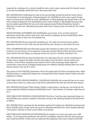 impacted by a developer for a relative handful of units, and to make a great profit for himself, seems 
to me that we probably should have had a discussion about that. 
BILL MOYERS:Ã‚Â In defending his claim on the sky and light around the park for luxury towers, 
the developer accused dissenters of demonizing the rich: Ã¢Â€ÂœIf we drive away a pool of ready 
buyers at luxury prices,Ã¢Â€Â he wrote, Ã¢Â€Âœsome of these buildings will not get built at all. We 
need a balanced approach if we donÃ¢Â€Â™t want to injure Ã¢Â€Â“ or kill Ã¢Â€Â“ the goose that 
lays the golden egg.Ã¢Â€Â He had on his side outgoing mayor Michael Bloomberg, himself a 
billionaire 34 times over. Bloomberg had spent three terms rolling out the red carpet for the richest 
of the rich. 
MAYOR MICHAEL BLOOMBERG:Ã‚Â ThatÃ¢Â€Â™s our tax base. If we can find a bunch of 
billionaires around the world to move here, that would be a godsend, because thatÃ¢Â€Â™s where 
the revenue comes to take care of everybody else. 
BILL MOYERS:Ã‚Â But the mayor left something out. The super-rich who buy those opulent 
apartments and live in New York City less than half the year will pay no city income tax at all. 
PAUL GOLDBERGER:Ã‚Â And while those people still contribute in other ways to the city's 
economy, I'm sure they go out to expensive restaurants and buy theatre tickets and shop in fancy 
stores and do all those things, you only pay income tax if you're a resident, and they're not. 
BILL MOYERS:Ã‚Â Which means the fabulously rich, high above the city, will be contributing no 
income taxes to support the public servants who make it work far below: transit workers and 
teachers, or the firemen and police who rushed to One57 when Hurricane Sandy tipped its 
construction crane and set it dangling dangerously over Midtown Ã¢Â€Â“ shutting down one of the 
busiest streets in the city for a week. 
The owners of One57Ã¢Â€Â™s apartments will not be paying their full share of property taxes, either 
Ã¢Â€Â“ thanks to a dodgy deal slipped into a housing bill by State Senator Martin Golden and other 
legislators in Albany. 
NEW YORK STATE SENATOR MARTIN J. GOLDEN:Ã‚Â ItÃ¢Â€Â™s the normal bill that we do every 
several years to give our condos and co-ops the tax abatements that they get and that they require. 
BILL MOYERS:Ã‚Â Normal? What Senator Golden is really doing is carving out a tax break for five 
luxury properties Ã¢Â€Â“ including ExtellÃ¢Â€Â™s One57. State Senator Liz Krueger called him out 
on it. 
NEW YORK STATE SENATOR LIZ KRUEGER:Ã‚Â This bill as I said has some important things in it, 
but itÃ¢Â€Â™s also a perfect example of what goes wrong in the wheeling dealing of the backrooms 
of Albany. 
BILL MOYERS:Ã‚Â In exchange for the developer putting $5.9 million into affordable housing in the 
Bronx Ã¢Â€Â“ pocket change, given the prices on BillionairesÃ¢Â€Â™ Row, those wealthy pied-ÃƒÂ- 
-terre buyers could get as much as $35 million in tax breaks. 
NEW YORK STATE SENATOR LIZ KRUEGER:Ã‚Â An example in a recent news story was a $90 
million, 13,554 square foot penthouse and with 421a exemption allowed in this bill, their taxes per 
year would be $20,000. If they were not rolled into this legislation their taxes would be $230,000. 
 