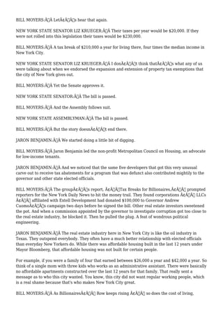 BILL MOYERS:Ã‚Â LetÃ¢Â€Â™s hear that again. 
NEW YORK STATE SENATOR LIZ KRUEGER:Ã‚Â Their taxes per year would be $20,000. If they 
were not rolled into this legislation their taxes would be $230,000. 
BILL MOYERS:Ã‚Â A tax break of $210,000 a year for living there, four times the median income in 
New York City. 
NEW YORK STATE SENATOR LIZ KRUEGER:Ã‚Â I donÃ¢Â€Â™t think thatÃ¢Â€Â™s what any of us 
were talking about when we endorsed the expansion and extension of property tax exemptions that 
the city of New York gives out. 
BILL MOYERS:Ã‚Â Yet the Senate approves it. 
NEW YORK STATE SENATOR:Ã‚Â The bill is passed. 
BILL MOYERS:Ã‚Â And the Assembly follows suit. 
NEW YORK STATE ASSEMBLYMAN:Ã‚Â The bill is passed. 
BILL MOYERS:Ã‚Â But the story doesnÃ¢Â€Â™t end there. 
JARON BENJAMIN:Ã‚Â We started doing a little bit of digging. 
BILL MOYERS:Ã‚Â Jaron Benjamin led the non-profit Metropolitan Council on Housing, an advocate 
for low-income tenants. 
JARON BENJAMIN:Ã‚Â And we noticed that the same five developers that got this very unusual 
carve out to receive tax abatements for a program that was defunct also contributed mightily to the 
governor and other state elected officials. 
BILL MOYERS:Ã‚Â The groupÃ¢Â€Â™s report, Ã¢Â€ÂœTax Breaks for Billionaires,Ã¢Â€Â prompted 
reporters for the New York Daily News to hit the money trail. They found corporations Ã¢Â€Â“ LLCs 
Ã¢Â€Â“ affiliated with Extell Development had donated $100,000 to Governor Andrew 
CuomoÃ¢Â€Â™s campaign two days before he signed the bill. Other real estate investors sweetened 
the pot. And when a commission appointed by the governor to investigate corruption got too close to 
the real estate industry, he blocked it. Then he pulled the plug. A feat of wondrous political 
engineering. 
JARON BENJAMIN:Ã‚Â The real estate industry here in New York City is like the oil industry in 
Texas. They outspend everybody. They often have a much better relationship with elected officials 
than everyday New Yorkers do. While there was affordable housing built in the last 12 years under 
Mayor Bloomberg, that affordable housing was not built for certain people. 
For example, if you were a family of four that earned between $26,000 a year and $42,000 a year. So 
think of a single mom with three kids who works as an administrative assistant. There were basically 
no affordable apartments constructed over the last 12 years for that family. That really sent a 
message as to who this city wanted. You know, this city did not want regular working people, which 
is a real shame because that's who makes New York City great. 
BILL MOYERS:Ã‚Â As BillionairesÃ¢Â€Â™ Row keeps rising Ã¢Â€Â“ so does the cost of living, 
 