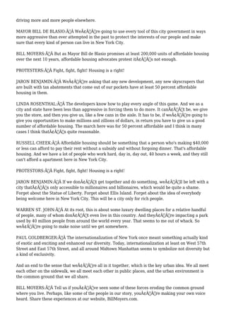 driving more and more people elsewhere. 
MAYOR BILL DE BLASIO:Ã‚Â WeÃ¢Â€Â™re going to use every tool of this city government in ways 
more aggressive than ever attempted in the past to protect the interests of our people and make 
sure that every kind of person can live in New York City. 
BILL MOYERS:Ã‚Â But as Mayor Bill de Blasio promises at least 200,000 units of affordable housing 
over the next 10 years, affordable housing advocates protest itÃ¢Â€Â™s not enough. 
PROTESTERS:Ã‚Â Fight, fight, fight! Housing is a right! 
JARON BENJAMIN:Ã‚Â WeÃ¢Â€Â™re asking that any new development, any new skyscrapers that 
are built with tax abatements that come out of our pockets have at least 50 percent affordable 
housing in them. 
LINDA ROSENTHAL:Ã‚Â The developers know how to play every angle of this game. And we as a 
city and state have been less than aggressive in forcing them to do more. It canÃ¢Â€Â™t be, we give 
you the store, and then you give us, like a few cans in the aisle. It has to be, if weÃ¢Â€Â™re going to 
give you opportunities to make millions and zillions of dollars, in return you have to give us a good 
number of affordable housing. The march here was for 50 percent affordable and I think in many 
cases I think thatÃ¢Â€Â™s quite reasonable. 
RUSSELL CHEEK:Ã‚Â Affordable housing should be something that a person who's making $40,000 
or less can afford to pay their rent without a subsidy and without forgoing dinner. That's affordable 
housing. And we have a lot of people who work hard, day in, day out, 40 hours a week, and they still 
can't afford a apartment here in New York City. 
PROTESTORS:Ã‚Â Fight, fight, fight! Housing is a right! 
JARON BENJAMIN:Ã‚Â If we donÃ¢Â€Â™t get together and do something, weÃ¢Â€Â™ll be left with a 
city thatÃ¢Â€Â™s only accessible to millionaires and billionaires, which would be quite a shame. 
Forget about the Statue of Liberty. Forget about Ellis Island. Forget about the idea of everybody 
being welcome here in New York City. This will be a city only for rich people. 
WARREN ST. JOHN:Ã‚Â At its root, this is about some luxury dwelling places for a relative handful 
of people, many of whom donÃ¢Â€Â™t even live in this country. And theyÃ¢Â€Â™re impacting a park 
used by 40 million people from around the world every year. That seems to me out of whack. So 
weÃ¢Â€Â™re going to make noise until we get somewhere. 
PAUL GOLDBERGER:Ã‚Â The internationalization of New York once meant something actually kind 
of exotic and exciting and enhanced our diversity. Today, internationalization at least on West 57th 
Street and East 57th Street, and all around Midtown Manhattan seems to symbolize not diversity but 
a kind of exclusivity. 
And an end to the sense that weÃ¢Â€Â™re all in it together, which is the key urban idea. We all meet 
each other on the sidewalk, we all meet each other in public places, and the urban environment is 
the common ground that we all share. 
BILL MOYERS:Ã‚Â Tell us if youÃ¢Â€Â™ve seen some of these forces eroding the common ground 
where you live. Perhaps, like some of the people in our story, youÃ¢Â€Â™re making your own voice 
heard. Share these experiences at our website, BillMoyers.com. 
 