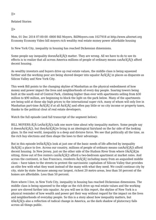 ]]> 
Related Stories 
]]> 
Mon, 01 Dec 2014 07:00:00 -0800 Bill Moyers, BillMoyers.com 1027918 at http://www.alternet.org 
Economy Economy Video bill moyers rich wealthy real estate money power affordable housing 
In New York City, inequality in housing has reached Dickensian dimensions. 
Some people say inequality doesnÃ¢Â€Â™t matter. They are wrong. All we have to do to see its 
effects is to realize that all across America millions of people of ordinary means canÃ¢Â€Â™t afford 
decent housing. 
As wealthy investors and buyers drive up real estate values, the middle class is being squeezed 
further and the working poor are being shoved deeper into squalor Ã¢Â€Â” in places as disparate as 
Silicon Valley and New York City. 
This week Bill points to the changing skyline of Manhattan as the physical embodiment of how 
money and power impact the lives and neighborhoods of every day people. Soaring towers being 
built at the south end of Central Park, climbing higher than ever with apartments selling from $30 
million to $90 million, are beginning to block the light on the park below. Many of the apartments 
are being sold at those sky high prices to the international super rich, many of whom will only live in 
Manhattan part-time Ã¢Â€Â“ if at all Ã¢Â€Â” and often pay little or no city income or property taxes, 
thanks to the political clout of real estate developers. 
Watch the full episode (and full transcript of the segment below): 
BILL MOYERS:Ã‚Â LetÃ¢Â€Â™s talk one more time about why inequality matters. Some people say 
it doesnÃ¢Â€Â™t, but theyÃ¢Â€Â™re living in an ideological fairyland on the far side of the looking 
glass. In the real world, inequality is a deep and divisive force. We see that politically all the time, as 
the rich buy elections and then shape the laws to their advantage. 
But in this episode letÃ¢Â€Â™s look at just one of the basic needs of life affected by inequality 
Ã¢Â€Â“ a place to live. Across our country, millions of people of ordinary means canÃ¢Â€Â™t afford 
decent housing. In New Jersey, just on the other side of the Hudson River from where IÃ¢Â€Â™m 
sitting, three out of five renters canÃ¢Â€Â™t afford a two-bedroom apartment at market rates. And 
across the continent, in San Francisco, residents Ã¢Â€Â“ including many from an anguished middle 
class -- have taken to the streets to protest the narcissistic capitalism of Silicon Valley that provides 
an elite few with what they want instead of the many with what they need. We could continue city by 
city, state by state: because among our largest, richest 20 metro areas, less than 50 percent of the 
homes are affordable. Less than 50 percent. 
Here where I live, in New York City, inequality in housing has reached Dickensian dimensions. The 
middle class is being squeezed to the edge as the rich drive up real estate values and the working 
poor are shoved farther into squalor. As you will see in this report, the skyline of New York is a 
physical reminder of how wealth and power get their way without regard for the impact on the lives 
and neighborhoods of everyday people. So this is a story about how inequality matters, but 
itÃ¢Â€Â™s also a reflection of radical change in America, as the dark shadow of plutocracy falls 
across all things public. 
 