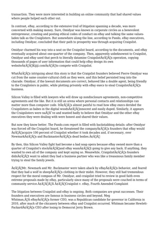 transaction. They were more interested in building an online community that had shared values 
where people helped each other out. 
In contrast, eBay, according to the extensive trail of litigation spanning a decade, was more 
concerned with making money. Sure, Omidyar was known in corporate circles as a benevolent 
entrepreneur, creating and posting ethical codes of conduct on eBay and talking the same values-laden 
talk as the Craiglisters. But somewhere along the line, according to Pando, eBay executives, 
including Omidyar, concluded that their path to prosperity was through acquiring Craigslist. 
Omidyar charmed his way into a seat on the Craigslist board, according to the documents, and eBay 
eventually acquired about one-quarter of the company. Then, apparently unbeknownst to Craigslist, 
Omidyar and eBay used that perch to literally datamine CraigslistÃ¢Â€Â™s operation, copying 
thousands of pages of user information that could help eBay design its own 
websiteÃ¢Â€Â”Kijiji.comÃ¢Â€Â”to compete with Craigslist. 
WhatÃ¢Â€Â™s intriguing about this story is that the Craigslist founders believed Pierre Omidyar was 
cut from the same counter-cultural cloth as they were, and this belief persisted long into the 
charade. Omidyar, if the lawsuit documents are correct, behaved like a double agent, being friendly 
to the Craiglisters in public, while plotting privately with eBay execs to steal CraigslistÃ¢Â€Â™s 
business. 
Silicon Valley is filled with lawyers who will draw up nondisclosure agreements, non-competitive 
agreements and the like. But it is still an arena where personal contacts and relationships can 
matter more than computer code. ItÃ¢Â€Â™s almost painful to read how eBay execs derided the 
Craigslisters as babes in the digital woodsÃ¢Â€Â”innocent and easily duped. Similarly, it appears 
the Craigslisters were naÃƒÂ¯ve and wanted badly to believe that Omidyar and the other eBay 
executives they were dealing with were honest and shared their values. 
But now they know better. The Pando.com report is filled with backstabbing details: after Omidyar 
was forced off the Craigslist board, he threatened the companyÃ¢Â€Â™s founders that eBay would 
Ã¢Â€Âœacquire 100 percent of Craigslist whether it took decades and, if necessary, over 
NewmarkÃ¢Â€Â™s and BuckmasterÃ¢Â€Â™s dead bodies.Ã¢Â€Â 
By then, this Silicon Valley fight had become a bad soap opera because eBay owned more than a 
quarter of Craigslist's stockÃ¢Â€Â”and eBay wasnÃ¢Â€Â™t going to give any back. If anything, they 
wanted to own all of the company and kept saying so. Meanwhile, CraigslistÃ¢Â€Â™s founders 
didnÃ¢Â€Â™t want to admit they had a business partner who was like a treasonous family member 
trying to steal the family jewels. 
Ã¢Â€ÂœMr. Newmark and Mr. Buckmaster were taken aback by eBayÃ¢Â€Â™s behavior, and feared 
that they had a wolf in sheepÃ¢Â€Â™s clothing in their midst. However, they still had tremendous 
respect for the moral compass of Mr. Omidyar, and craigslist tried to review in good faith even 
extreme proposals made by eBay, particularly since many of the proposals were couched in terms of 
community service.Ã¢Â€ÂÃ‚Â Ã¢Â€Â”Craigslist v. eBay, Fourth Amended Complaint 
The litigation between Craigslist and eBay is ongoing. Both companies are great successes. Their 
founders and executives are famous in business circles and beyond. Meg 
Whitman,Ã‚Â eBayÃ¢Â€Â™s former CEO, was a Republican candidate for governor in California in 
2010, after much of the chicanery between eBay and Craigslist occurred. Whitman became Hewlett- 
PackardÃ¢Â€Â™s CEO after losing to Democrat Jerry Brown. 
 
