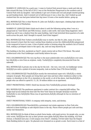 WARREN ST. JOHN:Ã‚Â I'm a park user. I come to Central Park several times a week and ride my 
bike around the loop. In the fall of 2012 I was at the Heckscher Playground in the southern end of 
Central Park with my daughter. And suddenly it got sort of dark and cool and people started packing 
up and heading home. And it seemed sort of odd because it was a clear day. And I looked up and 
realized that the sun had gone behind that big tower I'd seen a few months before, going up. 
BILL MOYERS:Ã‚Â This is what Warren St. John saw Ã¢Â€Â“ a skyscraper, climbing high above the 
park in the heart of Manhattan. 
WARREN ST. JOHN:Ã‚Â Didn't think much about it until the following spring when I was at a 
playground on 72nd Street and Fifth Avenue, nearly a mile north. And same thing happened. And I 
looked up and it was a shadow from the same building. And it had stretched three-quarters of a mile 
north across the park. And I thought to myself, how'd that happen? 
BILL MOYERS:Ã‚Â New Yorkers arenÃ¢Â€Â™t easy to startle, but like St. John, many of us have 
been stunned to learn that the tower casting those shadows across the childrenÃ¢Â€Â™s playground 
is the vanguard of more to come. A line of gated castles is forming along the southern rim of Central 
Park, staking a privileged claim to the space, sky, and sun long shared by all. 
This building is the first, marketed as One57, ninety stories tall on West 57th Street. The noted 
architectural critic Paul Goldberger could hardly believe his eyes. 
PAUL GOLDBERGER:Ã‚Â The very top floor is the most unbelievable view youÃ¢Â€Â™ve ever seen, 
but itÃ¢Â€Â™s a view from an airplane, really. YouÃ¢Â€Â™re completely disconnected from the 
sidewalk. 
BILL MOYERS:Ã‚Â A private city in the sky for the rich -- the very, very rich. As Goldberger wrote: 
Ã¢Â€Âœif you seek a symbol of income inequality, look no farther than 57th Street.Ã¢Â€Â 
PAUL GOLDBERGER:Ã‚Â TheyÃ¢Â€Â™re mostly the international super-rich. ItÃ¢Â€Â™s a whole 
category of people. Most people are living there part time and have other residences either in this 
region, or elsewhere in the US or elsewhere in the world, or all of the above. And theyÃ¢Â€Â™re 
people who can afford to spend l0, 15, 20, 30 million dollars on an apartment. 
ONE57 PROMOTIONAL VIDEO: Extell has become New YorkÃ¢Â€Â™s premier developer 
BILL MOYERS:Ã‚Â The penthouse apartment is under contract for a reported $90 million. The 
hedge fund tycoon behind the deal told The New York Times he thought Ã¢Â€Âœit would be 
funÃ¢Â€Â to own Ã¢Â€Âœthe Mona Lisa of apartments,Ã¢Â€Â although he has no intention of 
living there. 
ONE57 PROMOTIONAL VIDEO: A company with integrity, roots, and destiny. 
PAUL GOLDBERGER:Ã‚Â ThereÃ¢Â€Â™s a prominent real estate appraiser in New York who 
referred to these buildings as safe deposit boxes in the sky. Places where people put cash and they 
rarely visit themselves. 
BILL MOYERS:Ã‚Â So think of them as plush Swiss banks, with maid service, for people who, as one 
critic wrote, Ã¢Â€Âœsee the city as their private snow globe.Ã¢Â€Â When this building, 432 Park 
Avenue, is finished next year, it will surpass even One57, climbing 150 feet taller than the Empire 
State Building before its spire. No pharaoh ever dreamed on so grand a scale. Each tower is a feat of 
 
