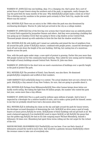 WARREN ST. JOHN:Ã‚Â Any one building, okay. It's a changing city, that's great. But a sort of 
picket fence of super towers along the southern end of the park, in aggregate, really changes the 
way the park feels for many months of the year. Why didnÃ¢Â€Â™t people make a stink out of this? 
This is blotting out the sunshine in the premier park certainly in New York City, maybe the world. 
Where was the outcry? 
BILL MOYERS:Ã‚Â There was an outcry in the 1980s when the park was also threatened by 
overbearing developers. Warren St. John had just arrived in the city as a college student. 
WARREN ST. JOHN:Ã‚Â One of the first big civic actions that I heard about was an umbrella protest 
in Central Park organized by Jacqueline Onassis and others. And they were protesting a building that 
was going up on Columbus Circle that was going to throw a big shadow across Central Park. 
Thousand people showed up with umbrellas to form the line that the shadow would form. 
BILL MOYERS:Ã‚Â My wife Judith and I raised our umbrellas and joined the line of neighbors from 
all around the park. Jackie O.Ã¢Â€Â™s stature, combined with people power, caused the developer to 
back off and scale down the height of his new building. Still big, but casting less of a monstrous 
shadow across the park. 
Now, with the park again under siege, a new spirit of protest is growing. Earlier this year more than 
400 people turned out for this community board meeting. They called for new zoning and for limiting 
the height of luxury buildings around Central Park. Warren St. John was there. 
WARREN ST. JOHN:Ã‚Â In the short term we need a moratorium of buildings over a specific height 
in the park to protect the park. 
BILL MOYERS:Ã‚Â The president of Extell, Gary Barnett, was also there. He dismissed 
peopleÃ¢Â€Â™s complaints and scoffed at their numbers. 
GARY BARNETT:Ã‚Â LetÃ¢Â€Â™s keep it in context. The actual shadows here are not a threat to the 
park. ItÃ¢Â€Â™s a tiny amount of any New Yorkers, for sure, that are going to grumble about it. 
BILL MOYERS:Ã‚Â Perhaps from BillionairesÃ¢Â€Â™ Row other human beings down below are 
hardly worth noting. But taking the light from 40 million people, the number who visited the park 
last year, seems more than a tiny offense. 
WARREN ST. JOHN:Ã‚Â This is a park used by millions upon millions of people. And to have it 
impacted by a developer for a relative handful of units, and to make a great profit for himself, seems 
to me that we probably should have had a discussion about that. 
BILL MOYERS:Ã‚Â In defending his claim on the sky and light around the park for luxury towers, 
the developer accused dissenters of demonizing the rich: Ã¢Â€ÂœIf we drive away a pool of ready 
buyers at luxury prices,Ã¢Â€Â he wrote, Ã¢Â€Âœsome of these buildings will not get built at all. We 
need a balanced approach if we donÃ¢Â€Â™t want to injure Ã¢Â€Â“ or kill Ã¢Â€Â“ the goose that 
lays the golden egg.Ã¢Â€Â He had on his side outgoing mayor Michael Bloomberg, himself a 
billionaire 34 times over. Bloomberg had spent three terms rolling out the red carpet for the richest 
of the rich. 
MAYOR MICHAEL BLOOMBERG:Ã‚Â ThatÃ¢Â€Â™s our tax base. If we can find a bunch of 
billionaires around the world to move here, that would be a godsend, because thatÃ¢Â€Â™s where 
the revenue comes to take care of everybody else. 
 