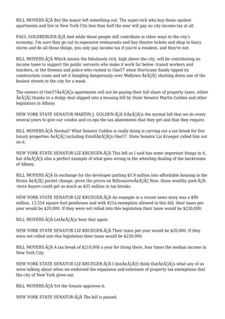 BILL MOYERS:Ã‚Â But the mayor left something out. The super-rich who buy those opulent 
apartments and live in New York City less than half the year will pay no city income tax at all. 
PAUL GOLDBERGER:Ã‚Â And while those people still contribute in other ways to the city's 
economy, I'm sure they go out to expensive restaurants and buy theatre tickets and shop in fancy 
stores and do all those things, you only pay income tax if you're a resident, and they're not. 
BILL MOYERS:Ã‚Â Which means the fabulously rich, high above the city, will be contributing no 
income taxes to support the public servants who make it work far below: transit workers and 
teachers, or the firemen and police who rushed to One57 when Hurricane Sandy tipped its 
construction crane and set it dangling dangerously over Midtown Ã¢Â€Â“ shutting down one of the 
busiest streets in the city for a week. 
The owners of One57Ã¢Â€Â™s apartments will not be paying their full share of property taxes, either 
Ã¢Â€Â“ thanks to a dodgy deal slipped into a housing bill by State Senator Martin Golden and other 
legislators in Albany. 
NEW YORK STATE SENATOR MARTIN J. GOLDEN:Ã‚Â ItÃ¢Â€Â™s the normal bill that we do every 
several years to give our condos and co-ops the tax abatements that they get and that they require. 
BILL MOYERS:Ã‚Â Normal? What Senator Golden is really doing is carving out a tax break for five 
luxury properties Ã¢Â€Â“ including ExtellÃ¢Â€Â™s One57. State Senator Liz Krueger called him out 
on it. 
NEW YORK STATE SENATOR LIZ KRUEGER:Ã‚Â This bill as I said has some important things in it, 
but itÃ¢Â€Â™s also a perfect example of what goes wrong in the wheeling dealing of the backrooms 
of Albany. 
BILL MOYERS:Ã‚Â In exchange for the developer putting $5.9 million into affordable housing in the 
Bronx Ã¢Â€Â“ pocket change, given the prices on BillionairesÃ¢Â€Â™ Row, those wealthy pied-ÃƒÂ- 
-terre buyers could get as much as $35 million in tax breaks. 
NEW YORK STATE SENATOR LIZ KRUEGER:Ã‚Â An example in a recent news story was a $90 
million, 13,554 square foot penthouse and with 421a exemption allowed in this bill, their taxes per 
year would be $20,000. If they were not rolled into this legislation their taxes would be $230,000. 
BILL MOYERS:Ã‚Â LetÃ¢Â€Â™s hear that again. 
NEW YORK STATE SENATOR LIZ KRUEGER:Ã‚Â Their taxes per year would be $20,000. If they 
were not rolled into this legislation their taxes would be $230,000. 
BILL MOYERS:Ã‚Â A tax break of $210,000 a year for living there, four times the median income in 
New York City. 
NEW YORK STATE SENATOR LIZ KRUEGER:Ã‚Â I donÃ¢Â€Â™t think thatÃ¢Â€Â™s what any of us 
were talking about when we endorsed the expansion and extension of property tax exemptions that 
the city of New York gives out. 
BILL MOYERS:Ã‚Â Yet the Senate approves it. 
NEW YORK STATE SENATOR:Ã‚Â The bill is passed. 
 