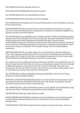 BILL MOYERS:Ã‚Â And the Assembly follows suit. 
NEW YORK STATE ASSEMBLYMAN:Ã‚Â The bill is passed. 
BILL MOYERS:Ã‚Â But the story doesnÃ¢Â€Â™t end there. 
JARON BENJAMIN:Ã‚Â We started doing a little bit of digging. 
BILL MOYERS:Ã‚Â Jaron Benjamin led the non-profit Metropolitan Council on Housing, an advocate 
for low-income tenants. 
JARON BENJAMIN:Ã‚Â And we noticed that the same five developers that got this very unusual 
carve out to receive tax abatements for a program that was defunct also contributed mightily to the 
governor and other state elected officials. 
BILL MOYERS:Ã‚Â The groupÃ¢Â€Â™s report, Ã¢Â€ÂœTax Breaks for Billionaires,Ã¢Â€Â prompted 
reporters for the New York Daily News to hit the money trail. They found corporations Ã¢Â€Â“ LLCs 
Ã¢Â€Â“ affiliated with Extell Development had donated $100,000 to Governor Andrew 
CuomoÃ¢Â€Â™s campaign two days before he signed the bill. Other real estate investors sweetened 
the pot. And when a commission appointed by the governor to investigate corruption got too close to 
the real estate industry, he blocked it. Then he pulled the plug. A feat of wondrous political 
engineering. 
JARON BENJAMIN:Ã‚Â The real estate industry here in New York City is like the oil industry in 
Texas. They outspend everybody. They often have a much better relationship with elected officials 
than everyday New Yorkers do. While there was affordable housing built in the last 12 years under 
Mayor Bloomberg, that affordable housing was not built for certain people. 
For example, if you were a family of four that earned between $26,000 a year and $42,000 a year. So 
think of a single mom with three kids who works as an administrative assistant. There were basically 
no affordable apartments constructed over the last 12 years for that family. That really sent a 
message as to who this city wanted. You know, this city did not want regular working people, which 
is a real shame because that's who makes New York City great. 
BILL MOYERS:Ã‚Â As BillionairesÃ¢Â€Â™ Row keeps rising Ã¢Â€Â“ so does the cost of living, 
driving more and more people elsewhere. 
MAYOR BILL DE BLASIO:Ã‚Â WeÃ¢Â€Â™re going to use every tool of this city government in ways 
more aggressive than ever attempted in the past to protect the interests of our people and make 
sure that every kind of person can live in New York City. 
BILL MOYERS:Ã‚Â But as Mayor Bill de Blasio promises at least 200,000 units of affordable housing 
over the next 10 years, affordable housing advocates protest itÃ¢Â€Â™s not enough. 
PROTESTERS:Ã‚Â Fight, fight, fight! Housing is a right! 
JARON BENJAMIN:Ã‚Â WeÃ¢Â€Â™re asking that any new development, any new skyscrapers that 
are built with tax abatements that come out of our pockets have at least 50 percent affordable 
housing in them. 
LINDA ROSENTHAL:Ã‚Â The developers know how to play every angle of this game. And we as a 
 