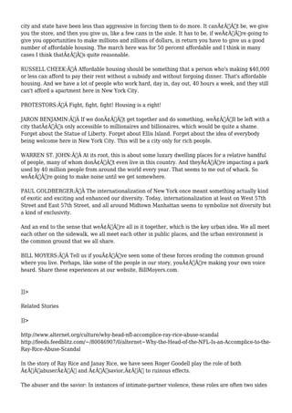 city and state have been less than aggressive in forcing them to do more. It canÃ¢Â€Â™t be, we give 
you the store, and then you give us, like a few cans in the aisle. It has to be, if weÃ¢Â€Â™re going to 
give you opportunities to make millions and zillions of dollars, in return you have to give us a good 
number of affordable housing. The march here was for 50 percent affordable and I think in many 
cases I think thatÃ¢Â€Â™s quite reasonable. 
RUSSELL CHEEK:Ã‚Â Affordable housing should be something that a person who's making $40,000 
or less can afford to pay their rent without a subsidy and without forgoing dinner. That's affordable 
housing. And we have a lot of people who work hard, day in, day out, 40 hours a week, and they still 
can't afford a apartment here in New York City. 
PROTESTORS:Ã‚Â Fight, fight, fight! Housing is a right! 
JARON BENJAMIN:Ã‚Â If we donÃ¢Â€Â™t get together and do something, weÃ¢Â€Â™ll be left with a 
city thatÃ¢Â€Â™s only accessible to millionaires and billionaires, which would be quite a shame. 
Forget about the Statue of Liberty. Forget about Ellis Island. Forget about the idea of everybody 
being welcome here in New York City. This will be a city only for rich people. 
WARREN ST. JOHN:Ã‚Â At its root, this is about some luxury dwelling places for a relative handful 
of people, many of whom donÃ¢Â€Â™t even live in this country. And theyÃ¢Â€Â™re impacting a park 
used by 40 million people from around the world every year. That seems to me out of whack. So 
weÃ¢Â€Â™re going to make noise until we get somewhere. 
PAUL GOLDBERGER:Ã‚Â The internationalization of New York once meant something actually kind 
of exotic and exciting and enhanced our diversity. Today, internationalization at least on West 57th 
Street and East 57th Street, and all around Midtown Manhattan seems to symbolize not diversity but 
a kind of exclusivity. 
And an end to the sense that weÃ¢Â€Â™re all in it together, which is the key urban idea. We all meet 
each other on the sidewalk, we all meet each other in public places, and the urban environment is 
the common ground that we all share. 
BILL MOYERS:Ã‚Â Tell us if youÃ¢Â€Â™ve seen some of these forces eroding the common ground 
where you live. Perhaps, like some of the people in our story, youÃ¢Â€Â™re making your own voice 
heard. Share these experiences at our website, BillMoyers.com. 
]]> 
Related Stories 
]]> 
http://www.alternet.org/culture/why-head-nfl-accomplice-ray-rice-abuse-scandal 
http://feeds.feedblitz.com/~/80046907/0/alternet~Why-the-Head-of-the-NFL-Is-an-Accomplice-to-the- 
Ray-Rice-Abuse-Scandal 
In the story of Ray Rice and Janay Rice, we have seen Roger Goodell play the role of both 
Ã¢Â€ÂœabuserÃ¢Â€Â and Ã¢Â€Âœsavior,Ã¢Â€Â to ruinous effects. 
The abuser and the savior: In instances of intimate-partner violence, these roles are often two sides 
 