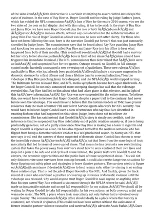 of the same coinÃ¢Â€Â”both destructive to a survivor attempting to assert control and escape the 
cycle of violence. In the case of Ray Rice vs. Roger Goodell and the ruling by Judge Barbara Jones, 
which has voided the NFL commissionerÃ¢Â€Â™s ban of Rice for the entire 2014 season, you see the 
two sides of the coin on full display. And with this ruling, it has to be said: In the story of Ray Rice 
and Janay Rice, we have seen Roger Goodell play the role of both Ã¢Â€ÂœabuserÃ¢Â€Â and 
Ã¢Â€Âœsavior,Ã¢Â€Â to ruinous effects, without any consideration for the self-determination of 
Janay Rice.The role of Roger Goodell as abuser can now be seen with utter clarity. For those who 
have not been following the case, here is the narrative Goodell put forward that was just summarily 
shredded by Judge Jones. The commissioner says that he heard about Ray Rice punching Janay Rice 
and knocking her unconscious and called Ray Rice and Janay Rice into his office to hear what 
happened from both of their mouths. (This month-old revelationÃ¢Â€Â”that Goodell had a survivor 
tell her story to her abusive partnerÃ¢Â€Â™s boss in front of her abuserÃ¢Â€Â”alone should have 
triggered his immediate dismissal.) The NFL commissioner then determined that Ã¢Â€Âœboth were 
at faultÃ¢Â€Â and suspended Rice for two games. Outrage ensued, so Goodell, in full damage-control 
mode, hurriedly announced a new sweeping set of guidelines. These new rulesÃ¢Â€Â”not 
applicable to Rice, who had already been punishedÃ¢Â€Â”would include a six-game suspension for 
domestic violence for a first offense and then a lifetime ban for a second infraction.Then the 
videotape of Ray Rice punching Janay Rice dropped, and the NFLÃ¢Â€Â™s world stopped turning. 
The Baltimore Ravens released Rice, and NFL media sycophants became born-again firebrands. As 
for Roger Goodell, he not only announced more sweeping changes but said that the videotape 
revealed that Ray Rice had lied to him about what had taken place in that elevator, and in light of 
this Ã¢Â€Âœnew information,Ã¢Â€Â Ray Rice was now suspended for the entire season. To believe 
this, one would have to believe that Roger Goodell, despite a paper trail to the contrary, had never 
before seen the videotape. You would have to believe that the bottom-feeders at TMZ have greater 
resources than the team of former FBI and Secret Service agents who work for NFL security. You 
would have to believe Roger Goodell over a slew of witnesses who say that Rice described in 
exacting fashion what had happened on that video. Judge Jones chose not to believe the 
commissioner. She has said instead that GoodellÃ¢Â€Â™s story is simply not credible, and the 
inference is that he suspended Ray Rice indefinitely out of public relations anxiety or, if one is being 
profoundly generous, out of a guilty conscience.Now Ray Rice is looking for a team to sign him and 
Roger Goodell is exposed as a liar. He has also exposed himself to the world as someone who has 
flipped from being a domestic violence enabler to a self-proclaimed savior. By having an NFL that 
now says it will end the careers of those suspected of domestic abuse, Goodell has chosen to wear 
the incredibly ruinous Ã¢Â€ÂœsaviorÃ¢Â€Â hatÃ¢Â€Â”a hat that flows from the same logic of toxic 
masculinity that led to years of cover-ups of abuse. That means he has created a new revictimizing 
system that takes the power away from survivors about how to seize control of their own lives and 
map out a plan to be safe and end cycles of abuse.Instead, the power rests with Goodell to end the 
careers, the economic opportunities and the public lives of those suspected of abuse. This will not 
only disincentivize some survivors from coming forward, it could also create dangerous situations for 
those figuring out safety plans and strategies to leave abusive partners. The survivor needs to figure 
outÃ¢Â€Â”with assistance if desiredÃ¢Â€Â”how to best remain safe: either by staying in or ending 
these relationships. That is not the job of Roger Goodell or the NFL. And frankly, given the track 
record of a man who continued a practice of covering up instances of domestic violence until the 
videotape was released, why would anyone trust Roger Goodell to save anyone or anything other 
than his own career?Ray Rice released a statement through the NFLPA where he said, Ã¢Â€ÂœI 
made an inexcusable mistake and accept full responsibility for my actions.Ã¢Â€Â We should all be 
waiting for Roger Goodell to take full responsibility for his own actions, as both cover-up artist and 
wanna-be savior. The NFL a place where toxic masculinity not only festers but is valorized every 
single Sunday. The commissionerÃ¢Â€Â™s office should ideally be a place where that toxicity is 
countered, not where it originates.(This could not have been written without the assistance of 
former intimate-partner violence counselor and survivorÃ¢Â€Â™s advocate Anais Surkin.)Ã‚Â Dave 
 