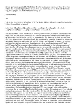 Zirin is sports correspondent for The Nation. He is the author, most recently, of Game Over: How 
Politics Has Turned the Sports World Upside Down and Brazil's Dance with the Devil: The World 
Cup, The Olympics, and the Fight for Democracy. ]]> 
Related Stories 
]]> 
Tue, 02 Dec 2014 06:52:00 -0800 Dave Zirin, The Nation 1027985 at http://www.alternet.org Culture 
Culture Gender Media nfl goodell 
In the story of Ray Rice and Janay Rice, we have seen Roger Goodell play the role of both 
Ã¢Â€ÂœabuserÃ¢Â€Â and Ã¢Â€Âœsavior,Ã¢Â€Â to ruinous effects. 
The abuser and the savior: In instances of intimate-partner violence, these roles are often two sides 
of the same coinÃ¢Â€Â”both destructive to a survivor attempting to assert control and escape the 
cycle of violence. In the case of Ray Rice vs. Roger Goodell and the ruling by Judge Barbara Jones, 
which has voided the NFL commissionerÃ¢Â€Â™s ban of Rice for the entire 2014 season, you see the 
two sides of the coin on full display. And with this ruling, it has to be said: In the story of Ray Rice 
and Janay Rice, we have seen Roger Goodell play the role of both Ã¢Â€ÂœabuserÃ¢Â€Â and 
Ã¢Â€Âœsavior,Ã¢Â€Â to ruinous effects, without any consideration for the self-determination of 
Janay Rice.The role of Roger Goodell as abuser can now be seen with utter clarity. For those who 
have not been following the case, here is the narrative Goodell put forward that was just summarily 
shredded by Judge Jones. The commissioner says that he heard about Ray Rice punching Janay Rice 
and knocking her unconscious and called Ray Rice and Janay Rice into his office to hear what 
happened from both of their mouths. (This month-old revelationÃ¢Â€Â”that Goodell had a survivor 
tell her story to her abusive partnerÃ¢Â€Â™s boss in front of her abuserÃ¢Â€Â”alone should have 
triggered his immediate dismissal.) The NFL commissioner then determined that Ã¢Â€Âœboth were 
at faultÃ¢Â€Â and suspended Rice for two games. Outrage ensued, so Goodell, in full damage-control 
mode, hurriedly announced a new sweeping set of guidelines. These new rulesÃ¢Â€Â”not 
applicable to Rice, who had already been punishedÃ¢Â€Â”would include a six-game suspension for 
domestic violence for a first offense and then a lifetime ban for a second infraction.Then the 
videotape of Ray Rice punching Janay Rice dropped, and the NFLÃ¢Â€Â™s world stopped turning. 
The Baltimore Ravens released Rice, and NFL media sycophants became born-again firebrands. As 
for Roger Goodell, he not only announced more sweeping changes but said that the videotape 
revealed that Ray Rice had lied to him about what had taken place in that elevator, and in light of 
this Ã¢Â€Âœnew information,Ã¢Â€Â Ray Rice was now suspended for the entire season. To believe 
this, one would have to believe that Roger Goodell, despite a paper trail to the contrary, had never 
before seen the videotape. You would have to believe that the bottom-feeders at TMZ have greater 
resources than the team of former FBI and Secret Service agents who work for NFL security. You 
would have to believe Roger Goodell over a slew of witnesses who say that Rice described in 
exacting fashion what had happened on that video. Judge Jones chose not to believe the 
commissioner. She has said instead that GoodellÃ¢Â€Â™s story is simply not credible, and the 
inference is that he suspended Ray Rice indefinitely out of public relations anxiety or, if one is being 
profoundly generous, out of a guilty conscience.Now Ray Rice is looking for a team to sign him and 
Roger Goodell is exposed as a liar. He has also exposed himself to the world as someone who has 
flipped from being a domestic violence enabler to a self-proclaimed savior. By having an NFL that 
now says it will end the careers of those suspected of domestic abuse, Goodell has chosen to wear 
the incredibly ruinous Ã¢Â€ÂœsaviorÃ¢Â€Â hatÃ¢Â€Â”a hat that flows from the same logic of toxic 
masculinity that led to years of cover-ups of abuse. That means he has created a new revictimizing 
system that takes the power away from survivors about how to seize control of their own lives and 
 