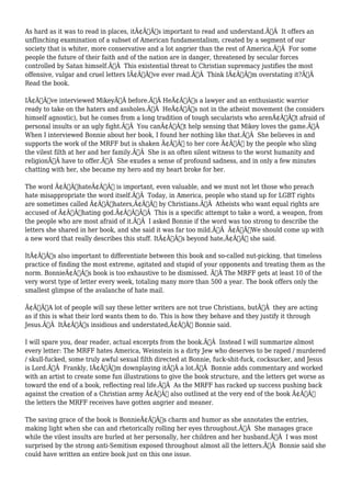 As hard as it was to read in places, itÃ¢Â€Â™s important to read and understand.Ã‚Â It offers an 
unflinching examination of a subset of American fundamentalism, created by a segment of our 
society that is whiter, more conservative and a lot angrier than the rest of America.Ã‚Â For some 
people the future of their faith and of the nation are in danger, threatened by secular forces 
controlled by Satan himself.Ã‚Â This existential threat to Christian supremacy justifies the most 
offensive, vulgar and cruel letters IÃ¢Â€Â™ve ever read.Ã‚Â Think IÃ¢Â€Â™m overstating it?Ã‚Â 
Read the book. 
IÃ¢Â€Â™ve interviewed MikeyÃ‚Â before.Ã‚Â HeÃ¢Â€Â™s a lawyer and an enthusiastic warrior 
ready to take on the haters and assholes.Ã‚Â HeÃ¢Â€Â™s not in the atheist movement (he considers 
himself agnostic), but he comes from a long tradition of tough secularists who arenÃ¢Â€Â™t afraid of 
personal insults or an ugly fight.Ã‚Â You canÃ¢Â€Â™t help sensing that Mikey loves the game.Ã‚Â 
When I interviewed Bonnie about her book, I found her nothing like that.Ã‚Â She believes in and 
supports the work of the MRFF but is shaken Ã¢Â€Â” to her core Ã¢Â€Â” by the people who sling 
the vilest filth at her and her family.Ã‚Â She is an often silent witness to the worst humanity and 
religionÃ‚Â have to offer.Ã‚Â She exudes a sense of profound sadness, and in only a few minutes 
chatting with her, she became my hero and my heart broke for her. 
The word Ã¢Â€ÂœhateÃ¢Â€Â is important, even valuable, and we must not let those who preach 
hate misappropriate the word itself.Ã‚Â Today, in America, people who stand up for LGBT rights 
are sometimes called Ã¢Â€Âœhaters,Ã¢Â€Â by Christians.Ã‚Â Atheists who want equal rights are 
accused of Ã¢Â€Âœhating god.Ã¢Â€ÂÃ‚Â This is a specific attempt to take a word, a weapon, from 
the people who are most afraid of it.Ã‚Â I asked Bonnie if the word was too strong to describe the 
letters she shared in her book, and she said it was far too mild.Ã‚Â Ã¢Â€ÂœWe should come up with 
a new word that really describes this stuff. ItÃ¢Â€Â™s beyond hate,Ã¢Â€Â she said. 
ItÃ¢Â€Â™s also important to differentiate between this book and so-called nut-picking, that timeless 
practice of finding the most extreme, agitated and stupid of your opponents and treating them as the 
norm. BonnieÃ¢Â€Â™s book is too exhaustive to be dismissed. Ã‚Â The MRFF gets at least 10 of the 
very worst type of letter every week, totaling many more than 500 a year. The book offers only the 
smallest glimpse of the avalanche of hate mail. 
Ã¢Â€ÂœA lot of people will say these letter writers are not true Christians, butÃ‚Â they are acting 
as if this is what their lord wants them to do. This is how they behave and they justify it through 
Jesus.Ã‚Â ItÃ¢Â€Â™s insidious and understated,Ã¢Â€Â Bonnie said. 
I will spare you, dear reader, actual excerpts from the book.Ã‚Â Instead I will summarize almost 
every letter: The MRFF hates America, Weinstein is a dirty Jew who deserves to be raped / murdered 
/ skull-fucked, some truly awful sexual filth directed at Bonnie, fuck-shit-fuck, cocksucker, and Jesus 
is Lord.Ã‚Â Frankly, IÃ¢Â€Â™m downplaying itÃ‚Â a lot.Ã‚Â Bonnie adds commentary and worked 
with an artist to create some fun illustrations to give the book structure, and the letters get worse as 
toward the end of a book, reflecting real life.Ã‚Â As the MRFF has racked up success pushing back 
against the creation of a Christian army Ã¢Â€Â” also outlined at the very end of the book Ã¢Â€Â” 
the letters the MRFF receives have gotten angrier and meaner. 
The saving grace of the book is BonnieÃ¢Â€Â™s charm and humor as she annotates the entries, 
making light when she can and rhetorically rolling her eyes throughout.Ã‚Â She manages grace 
while the vilest insults are hurled at her personally, her children and her husband.Ã‚Â I was most 
surprised by the strong anti-Semitism exposed throughout almost all the letters.Ã‚Â Bonnie said she 
could have written an entire book just on this one issue. 
 