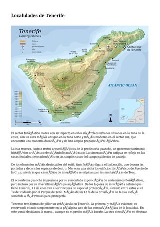Localidades de Tenerife
El sector turÃƒÂstico marca con su impacto en estos nÃƒÂºcleos urbanos situados en la zona de la
costa, con un aura mÃƒÂ¡s antiguo en la zona norte y mÃƒÂ¡s moderno en el sector sur, que
encuentra una moderna dotaciÃƒÂ³n y de una amplia proposiciÃƒÂ³n lÃƒÂºdica.
La isla reserva, junto a restos arqueolÃƒÂ³gicos de la prehistoria guanche, un generoso patrimonio
histÃƒÂ³rico-artÃƒÂstico de sÃƒÂmbolo autÃƒÂ©ntico. La cimentaciÃƒÂ³n antigua se refleja en las
casas feudales, pero ademÃƒÂ¡s en las simples casas del campo cubiertas de azulejo.
De los elementos mÃƒÂ¡s destacables del estilo tinerfeÃƒÂ±o figura el balconcillo, que decora las
portadas y decora los espacios de dentro. Merecen una visita los edificios histÃƒÂ³ricos de Puerto de
la Cruz, mientras que caserÃƒÂos de interÃƒÂ©s se salpican por las montaÃƒÂ±as de Teno.
El ecosistema guanche impresiona por su remontada exposiciÃƒÂ³n de endemismos florÃƒÂsticos,
pero incluso por su diversificaciÃƒÂ³n paisajÃƒÂstica. De los lugares de interÃƒÂ©s natural que
tiene Tenerife, 41 de ellos van a ser rincones de especial protecciÃƒÂ³n, estando entre estos el el
Teide, rodeado por el Parque de Teno. MÃƒÂ¡s de un 42 % de la divisiÃƒÂ³n de la isla estÃƒÂ¡
sometida a fÃƒÂ³rmulas para protegerla.
Tenemos tres formas de pillar un vehÃƒÂculo en Tenerife. La primera, y mÃƒÂ¡s evidente, es
reservando el auto simplemente en la pÃƒÂ¡gina web de las compaÃƒÂ±ÃƒÂas de la localidad. En
este punto decidimos la marca , aunque no el precio mÃƒÂ¡s barato. La otra elecciÃƒÂ³n es efectuar
 
