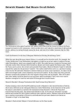 Heinrich Himmler Had Bizarre Occult Beliefs
The Wolfenstein video game franchise and Indiana Jones films lead the viewer to believe the Nazis
engaged in bizarre occult ceremonies, which includes but is not limited to: practicing of odd spiritual
rituals, military recruiting through raising the dead, and search for hidden treasures like the Holy
Grail.
Castle Wolfenstein Occult from Videogame Modeled on Existing Wewelsburg Castle
While this may seem like pure science fiction, it is actually not far from the truth. For example, the
"Castle Wolfenstein" from Wolfenstein videogames is based on an actual castle in southern Europe
called Wewelsburg, which was originally built in 1609. The castle became a symbol of German unity
centuries earlier when German tribes formed an alliance and stood against the Roman army. When
the Nazis rose to power, the second most powerful Nazi leader, Heinrich Himmler hoped to radically
expand this castle into his personal "Camelot." The castle would further serve as a spiritual training
centre for the SS and foster Himmler's extreme theories on Aryan racial supremacy. An oaken round
table was brought inside, which seated the top twelve SS leaders. As the reader may have guessed,
Himmler intentionally modeled it after the legend of King Arthur and his knights. When SS leaders
died, their bodies would be placed in urns and their ashes worshipped. There were even rumors
Himmler attempted to converse with fallen SS through their severed heads.
Heinrich Himmler's Strange Fascination with Dead German King Heinrich I
Further playing a role in the Nazi/Wewelsburg occult is Himmler's own twisted theories of history,
which were reflected in the videogame Return to Castle Wolfenstein. In the final level of the game,
the player is attacked by a centuries deceased Saxon King Heinrich I, whom the Nazis had
resurrected from the grave. The player must kill him to win. As it turns out, Heinrich I actually
existed and founded the first German medieval state centuries earlier. Himmler believed he himself
was a modern reincarnation of Heinrich, and dedicated his personal chamber also known as
"Himmler's Crypt" to the dead King.
Himmler's Warlock Karl Wiligut's Twisted Influence on the Nazi Leader
 