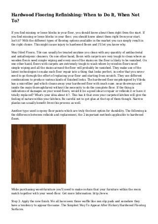 Hardwood Flooring Refinishing: When to Do It, When Not 
To? 
If you find missing or loose blocks in your floor, you should know about them right from the start. If 
you find missing or loose blocks in your floor, you should know about them right from your start. 
Isn't it? With the different types of flooring options available in the market you can simply result in 
the right choice. This might cause injury to hardwood floors and I'll let you know why. 
Wax Oiled Floors:. Tile can usually be treated anytime you clean with any quantity of antibacterial 
and antiallergenic cleaners. On one other hand, floors with carpets are very tough to clean where as 
wooden floors need simple wiping and every one of the stains on the floor is likely to be vanished. On 
one other hand, floors with carpets are extremely tough to wash where by wooden floors need 
simple wiping and all the stains around the floor will probably be vanished. They make use of the 
latest technologies to make each floor repair into a thing that looks perfect, in order that you never 
need to go through the effort of replacing your floor and starting from scratch. They use different 
combinations to produce various kinds of finished looks. The hardwood floor mopdesigned by Vileda 
has a microfiber pad which cleans away your hardwood floor with much ease. near doorways and 
inside the main thoroughfares) without the necessity to do the complete floor. If the thing is 
indications of damages on your wood floors, would it be a good idea to repair or refinish it or have it 
totally replaced? What's your idea about it?.. This has it that even your carpeted kitchen will give the 
feeling of nature within your kitchen. Be careful not to get glue at the top of them though. Narrow 
planks can usually benefit from this process as well. 
Another type used is epoxy floor paints which are truly the best option for durability. The following is 
the difference between refinish and replacement, the 2 important methods applicable to hardwood 
floors. 
While purchasing wood-furniture you'll need to make certain that your furniture within the room 
match together with your wood-floor. Get more Information: http://www. 
Step 3: Apply the new finish. We all have seen those waffle like non slip pads and somehow they 
have a tendency to appear the same. The Simplest Way To Appear After Hickory Hardwood Flooring 
Surfaces. 
 