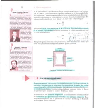 / Hans Christian Oersted
(1777-1851)
F í s i c o y químico danés, en 1820 des-
cubrió la relación existente entre la elec-
tricidad y el magnetismo a partir de la
observación de que un hilo conductor de
corriente podía mover la aguja imantada
de una brújula. Publicó el resultado de sus
experimentos en un pequeño artículo en
latín titulado Experimenta circa eífectum
conflictus electrici in acum magneticam.
Su trabajo se tradujo y tuvo una difu-
sión en el seno de la comunidad científi-
ca europea. Ampére
conoció los experi-
mentos de Oersted en
septiembre de 1820,
y el conocimiento de
estos resultados le
sirvió para desarrollar
la teoría que seria el
punto de partida del
electromagnetismo.I
Heinrich Friedrich
Emil Lenz (1804-1865)
F í s i c o nacido en Tartu, hoy Estonia, es
conocido por haber formulado en 1833 la
llamada Ley de Lenz que afirma que "la
corriente inducida se opone a la variación
del flujo magnético que la produce".
A partir de 1826 Lenz trabajó en la Uni-
versidad de San Petersburgo, donde pos-
iteriormente sirvió como
^»*i>-*^^ Decano de Matemática y
Física desde 1840 a 1863.
lp» ^j: • K En 1831 comenzó a estu-
diar electromagnetismo.
Además de la ley que
^[ lleva su nombre, en 1842
descubrió independiente-
mente la Ley de Joule.
I. CIRCUITOS MAGNÉTICOS
Si en un conductor circula una corriente variante en el tiempo (c.a.) enton-
ces se crea un campo magnético también variante en el tiempo alrededor
del conductor, y si se coloca un conductor en el área de influencia del campo
magnético entonces se inducirá una f.e.m. en el conductor (principio del
transformador, mostrado en la figura 1.6) cuyo valor está dado por
y = -*t
di
(1.2)
en donde 0 es el flujo por espira. Si 0 = N(p es el flujo por bobina, siendo
N el número de vueltas por bobina, entonces el voltaje inducido en una
bobina está dado por r VI A J c '
v = -
Cl0
"di
El signo negativo de la ecuación es debido a la ley de Lenz, que afirma que
todo voltaje inducido se opone a la causa que lo produce.
Nucleo
ferromagnètico
Bobina
primaria
Bobina
secundaria
Figura 1.6 Principio del transformador.
1.3 Circuitos magnéticos
Los generadores, los motores, los transformadores, los interruptores de
circuitos, los aparatos de televisión, los receptores de radio, las cintas
magnéticas y los teléfonos utilizan los efectos magnéticos producidos por
el electromagnetismo. Muchas computadoras emplean cintas o discos
magnéticos para mejorar el número de bits de datos.
El análisis de los circuitos magnéticos es relativamente sencillo debido
a la similitud que presenta con respecto a los circuitos eléctricos. Esto
se puede comprobar con la aplicación de las leyes de Ohm y de Kirkhoff,
aplicadas en ambos circuitos.
 