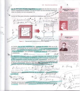 1.3 CIRCUITOS MAGNÉTICOS
Ley de Ohm para circuitos magnéticos. La aplicación de esta ley a los cir-
cuitos magnéticos es similar a lo que se hace con los circuitos eléctricos,
como se puede ver en la ecuación 1.4. c <
La ley de Ohm para circuitos magnéticos establece queec^<*
,  O F f4 - T/iJ ir> t^¿2(J ñ C7 "<~ O netismo y la óptica
/ / i I /  / / » - *P ~ * { U
J ° r
3* ¿a Considerado "el i
/ X - LOCVC^L^VJ w
(1.4) ticas" — —
Johann Carl Friedrich
GaUSS (1777-1855)
atemático, astrónomo y físico alemán
de una deslumbrante genialidad, realizó
contribuciones fundamentales en la teo-
ría de números, el análisis matemático, la
geometría diferencial, la geodesia, el mag-
principe de las matema-
y "el matemático más grande desde
la antigüedad", Gauss
ha tenido una influen-
cia notable en muchos
campos de la matemá-
tica y de la ciencia, y es
considerado uno de los
matemáticos que más
influencia ha tenido a
través de la historia.
Figura 1.7 Representación eléctrica de un circuito mag
en donde (j) es el flujo magnético, con unidades de weber (Wb) en el SI,
análogo a la corriente de un circuito eléctrico, F es la fuerza magnetomotriz
(f.m.m.), con unidades de amperes-vuelta (A-v) en el SI, análoga al voltaje,
y ÍH es la reluctancia, con unidades de vuelta por henry en el SI, análoga a
la resistencia. ^
La diferencia principal entre la corriente eléctrica con respecto al flujo
magnético es que la primera no circula si se abre el circuito mientras que
el flujo magnético puede circular en el aire (entrehierro), siendo la reluc-1
tancia del aire muy grande con respecto a un material ferromagnético; en/
la figura 1.8 se puede observar este efectoflla resistencia.de un circuito
eléctrico depende de la longitud //la conductividad p y el área A
Joseph Henry
(1797-1878)
F í s i c o estadounidense conocido por su
trabajo en electromagnetismo, descubrió
la inducción electromag-
nética independiente-
mente de Faraday.
J. Henry se interesó
por el experimento de
Oersted y en 1830 des-
cubrió el principio de la
inducción electromag-
nética, sin embargo
como tardó mucho tiempo en publicar su
trabajo el descubrimiento se le concedió
a Faraday.
En 1831 Henry inventó el telégrafo y
en 1835 perfeccionó su invento para que
se pudiese usar a muy largas distancias.
Fue profesor de Princeton y director del
Smithsonian Institution, y en su honor a la
unidad de inductancia se le llamó henry.
As
mientras que laj^luctaacia-depende de la longitud /, 1
y el área A
/ ) : / ^ e q ? "
9U ¡JA
También se tiene que la resistencia tiene su inversa que es la conductancia G
en siemens, mientras que la inversa de la reluctancia es la permeancia o con
 