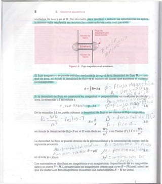 8 I. CIRCUITOS MAGNÉTICOS
unidades de henry en el SI. Por otro lado, para resolver o reducir las reluctancias se aplica
la misma regla empleada en resistencias conectadas en serie o en paralelo.
Núcleo de
hierro
llllllllllllll
Entrehierro
llllllllllllll
Núcleo de
hierro
Flujo de
dispersión por
efecto borde
Figura 1.8 Flujo magnético en el entrehierro.
El flujo magnético se puede calcular mediante la integral de la densidad de flujo B por uni-
dad de área, en donde la densidad de flujo es el número de líneas que atraviesa el material
ferromagnético:
0 = f B . r f A <p r t . - p i O d - s )
Si la densidad de flujo es constante en magnitud y perpendicular en cualquier punto del
área, la ecuación 1.5 se reduce a O i ¿  ?A *v ¿ o ^ r
De la ecuación 1.6 se puede obtener la densidad de flujo si se conoce el flujo magnético „
Wb Wb
en donde la densidad de flujo B en el SI está dada en —— o en Teslas (T), 1 T = 1 —~
m 2 m
La densidad de flujo se puede obtener de la permeabilidad y la intensidad de campo con la
siguiente ecuación . 1
en donde // = ///?/Jo- f-f Z ¡f^-fí^S 1 V^X? t>c
Los materiales se clasifican en magnéticos y no magnéticos, dependiendo de su magnetiza-
ción o su curva B-H. Los materiales no magnéticos tienen una curva B-H lineal, mientras
que los materiales ferromagnéticos muestran una característica B — H no lineal.
 