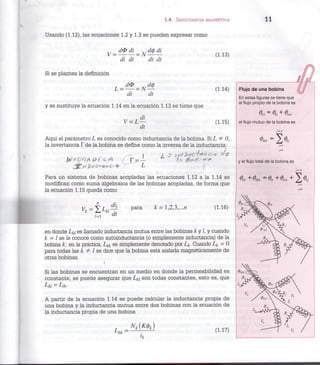 1.4 INDUCTANCIA MAGNÉTICA 11
Usando (1.12), las ecuaciones 1.2 y 1.3 se pueden expresar como
dO di XIdódi
V = = N — —
di dt dt dt
(1.13)
Si se plantea la definición
di dt
(1.14)
y se sustituye la ecuación 1.14 en la ecuación 1.13 se tiene que
dt
(1.15)
Aquí el parámetro L es conocido como inductancia de la bobina. Si L j= 0,
la invertancia fde la bobina se define como la inversa de la inductancia:
Para un sistema de bobinas acopladas las ecuaciones 1.12 a la 1.14 se
modifican como suma algebraica de las bobinas acopladas, de forma que
la ecuación 1.15 queda como
l= d t
(1.16)
en donde L¿/ es llamado inductancia mutua entre las bobinas k y /, y cuando
k = l se le conoce como autoinductancia (o simplemente inductancia) de la
bobina k; en la práctica, L¿¿ es simplemente denotado por L¿. Cuando L¿ = 0
para todas las k i= l se dice que la bobina está aislada magnéticamente de
otras bobinas.
i
Si las bobinas se encuentran en un medio en donde la permeabilidad es
constante, se puede asegurar que La son todas constantes, esto es, que
Lu - Llk-
A partir de la ecuación 1.14 se puede calcular la inductancia propia de
una bobina y la inductancia mutua entre dos bobinas con la ecuación de
la inductancia propia de una bobina
Lkk -
l
k
(1.17)
Flujo de una bobina
En estas figuras se tiene que
el flujo propio de la bobina es
<t>kk = t + tk
el flujo mutuo de la bobina es
H
y el flujo total de la bobina es
j-n
H
 